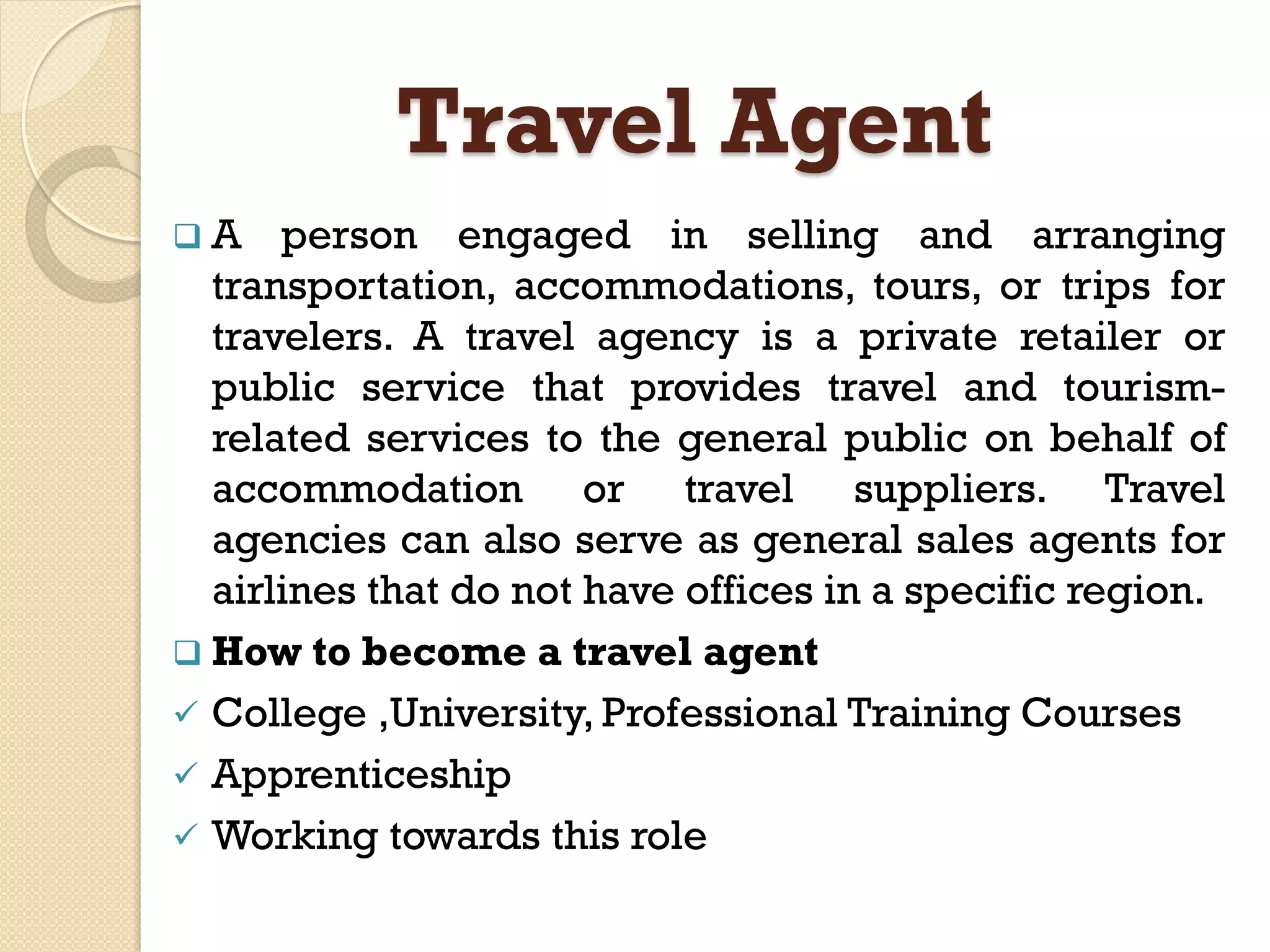 Travel Agent
 A person engaged in selling and arranging
transportation, accommodations, tours, or trips for
travelers. A travel agency is a private retailer or
public service that provides travel and tourism-
related services to the general public on behalf of
accommodation or travel suppliers. Travel
agencies can also serve as general sales agents for
airlines that do not have offices in a specific region.
 How to become a travel agent
 College ,University, Professional Training Courses
 Apprenticeship
 Working towards this role
 