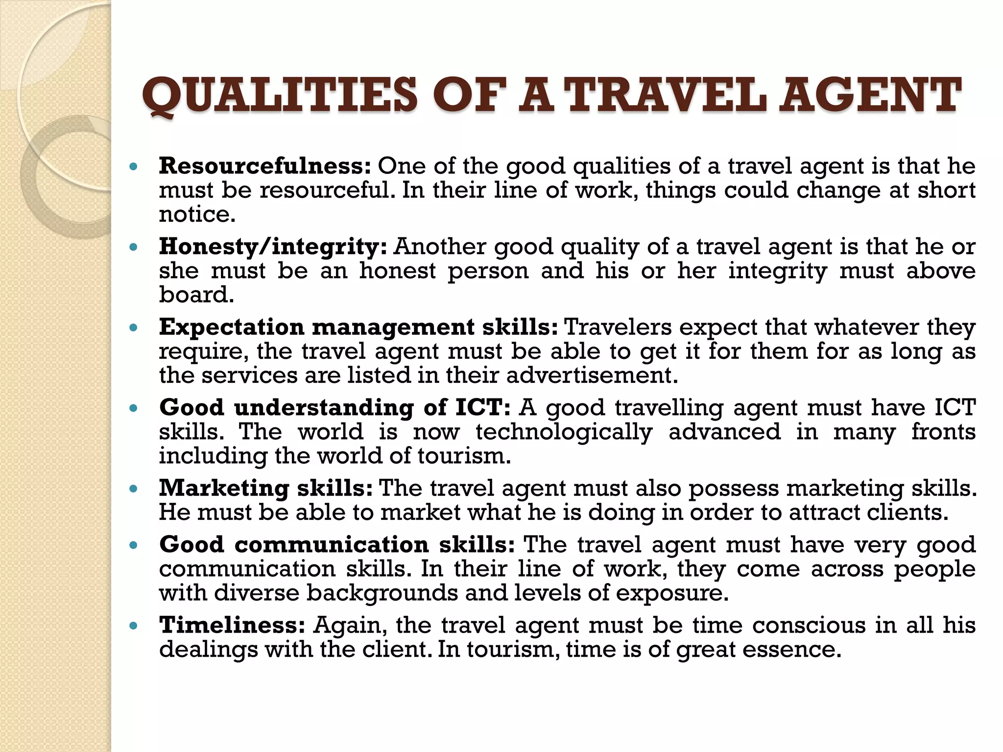 QUALITIES OF A TRAVEL AGENT
 Resourcefulness: One of the good qualities of a travel agent is that he
must be resourceful. In their line of work, things could change at short
notice.
 Honesty/integrity: Another good quality of a travel agent is that he or
she must be an honest person and his or her integrity must above
board.
 Expectation management skills: Travelers expect that whatever they
require, the travel agent must be able to get it for them for as long as
the services are listed in their advertisement.
 Good understanding of ICT: A good travelling agent must have ICT
skills. The world is now technologically advanced in many fronts
including the world of tourism.
 Marketing skills: The travel agent must also possess marketing skills.
He must be able to market what he is doing in order to attract clients.
 Good communication skills: The travel agent must have very good
communication skills. In their line of work, they come across people
with diverse backgrounds and levels of exposure.
 Timeliness: Again, the travel agent must be time conscious in all his
dealings with the client. In tourism, time is of great essence.
 