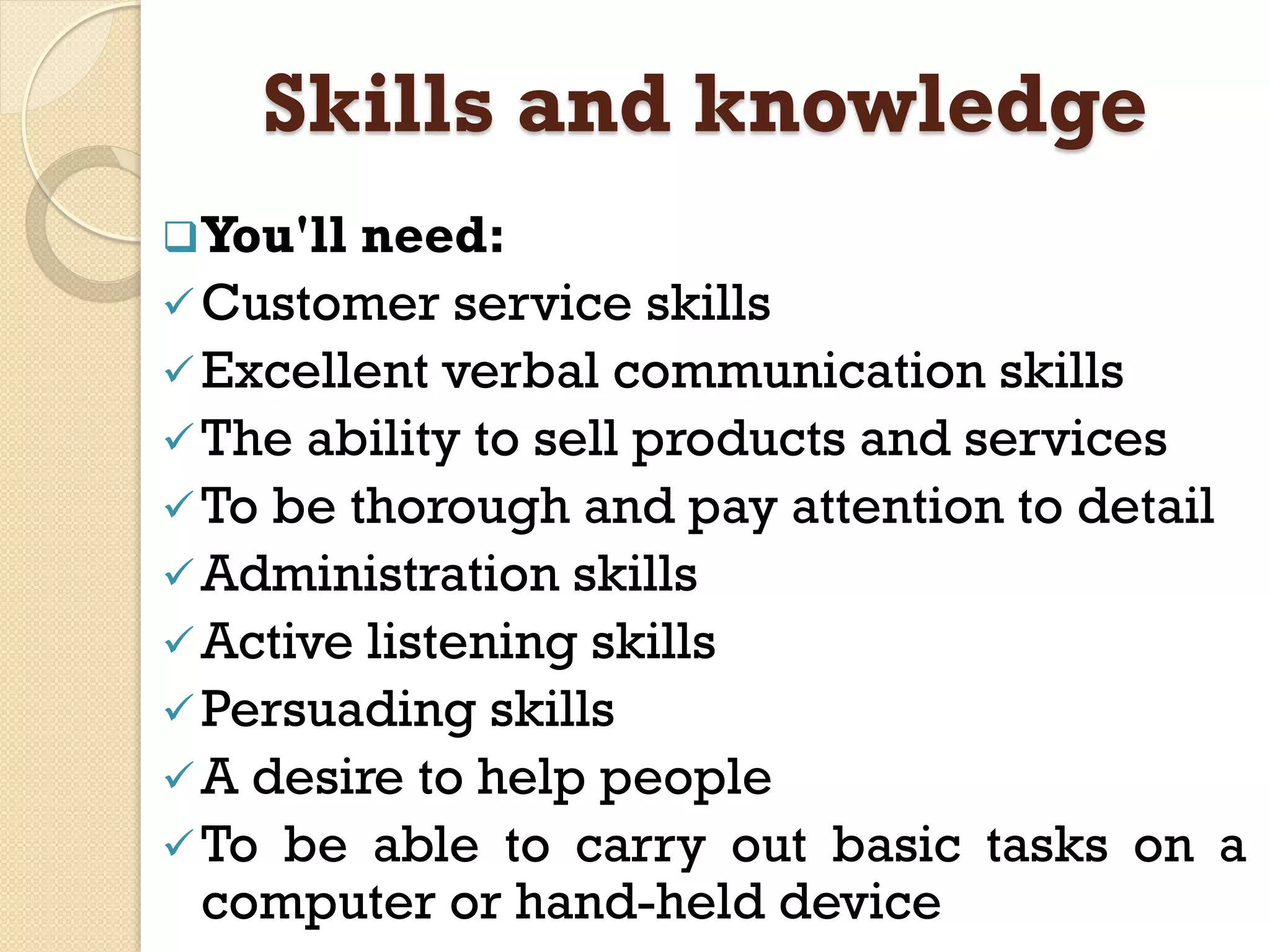 Skills and knowledge
You'll need:
Customer service skills
Excellent verbal communication skills
The ability to sell products and services
To be thorough and pay attention to detail
Administration skills
Active listening skills
Persuading skills
A desire to help people
To be able to carry out basic tasks on a
computer or hand-held device
 
