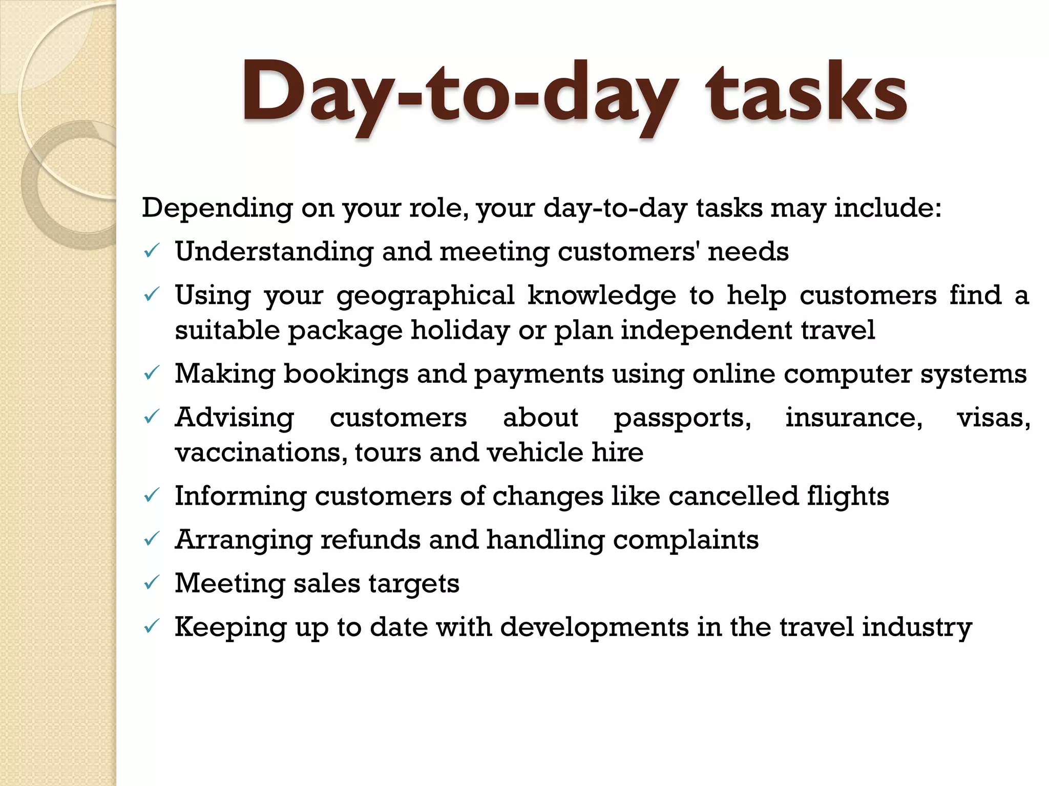 Day-to-day tasks
Depending on your role, your day-to-day tasks may include:
 Understanding and meeting customers' needs
 Using your geographical knowledge to help customers find a
suitable package holiday or plan independent travel
 Making bookings and payments using online computer systems
 Advising customers about passports, insurance, visas,
vaccinations, tours and vehicle hire
 Informing customers of changes like cancelled flights
 Arranging refunds and handling complaints
 Meeting sales targets
 Keeping up to date with developments in the travel industry
 