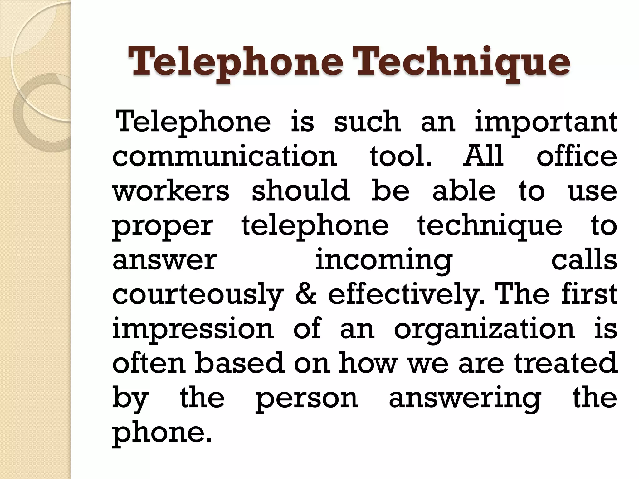 Telephone Technique
Telephone is such an important
communication tool. All office
workers should be able to use
proper telephone technique to
answer incoming calls
courteously & effectively. The first
impression of an organization is
often based on how we are treated
by the person answering the
phone.
 