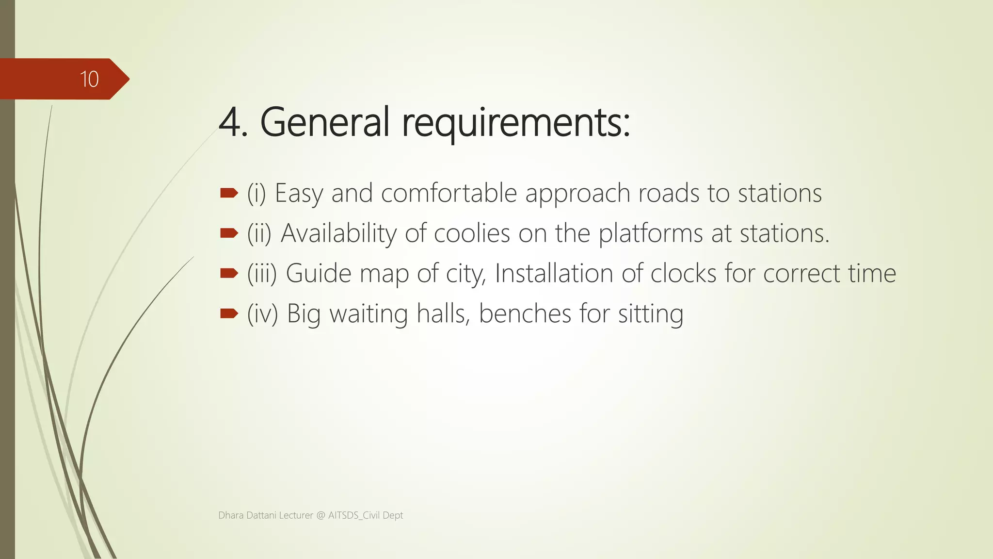 4. General requirements:
 (i) Easy and comfortable approach roads to stations
 (ii) Availability of coolies on the platforms at stations.
 (iii) Guide map of city, Installation of clocks for correct time
 (iv) Big waiting halls, benches for sitting
Dhara Dattani Lecturer @ AITSDS_Civil Dept
10
 