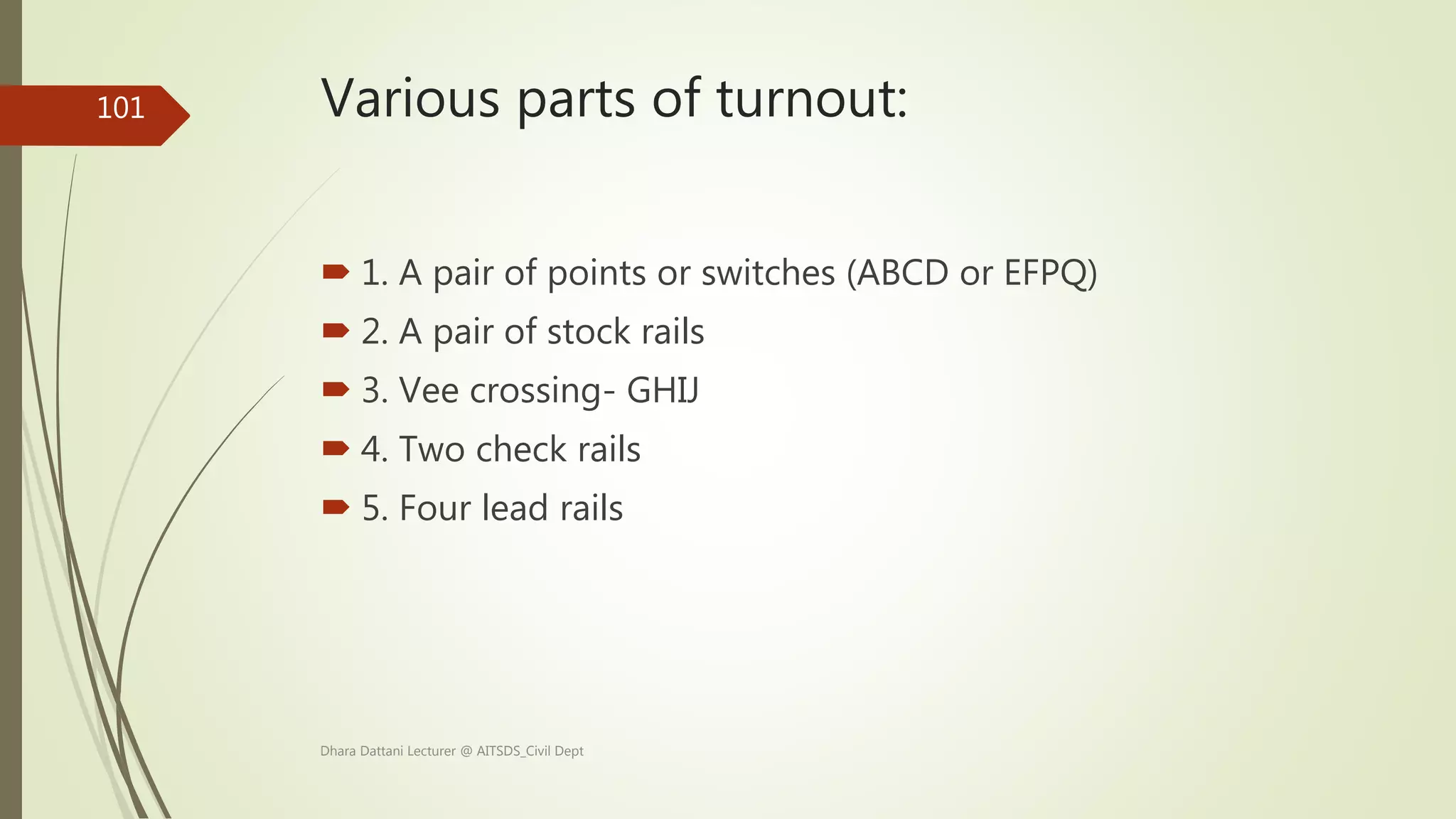 Various parts of turnout:
 1. A pair of points or switches (ABCD or EFPQ)
 2. A pair of stock rails
 3. Vee crossing- GHIJ
 4. Two check rails
 5. Four lead rails
Dhara Dattani Lecturer @ AITSDS_Civil Dept
101
 