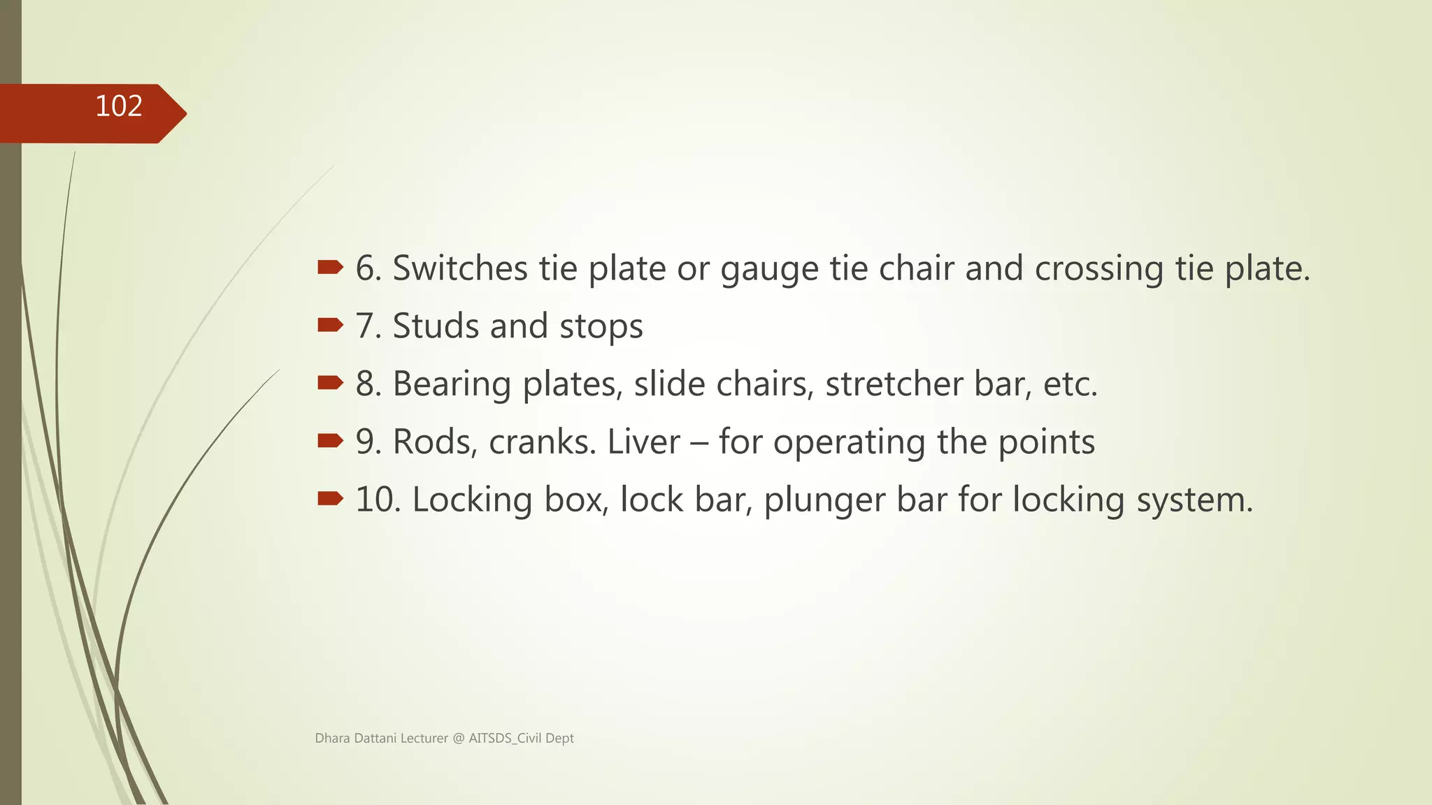  6. Switches tie plate or gauge tie chair and crossing tie plate.
 7. Studs and stops
 8. Bearing plates, slide chairs, stretcher bar, etc.
 9. Rods, cranks. Liver – for operating the points
 10. Locking box, lock bar, plunger bar for locking system.
Dhara Dattani Lecturer @ AITSDS_Civil Dept
102
 