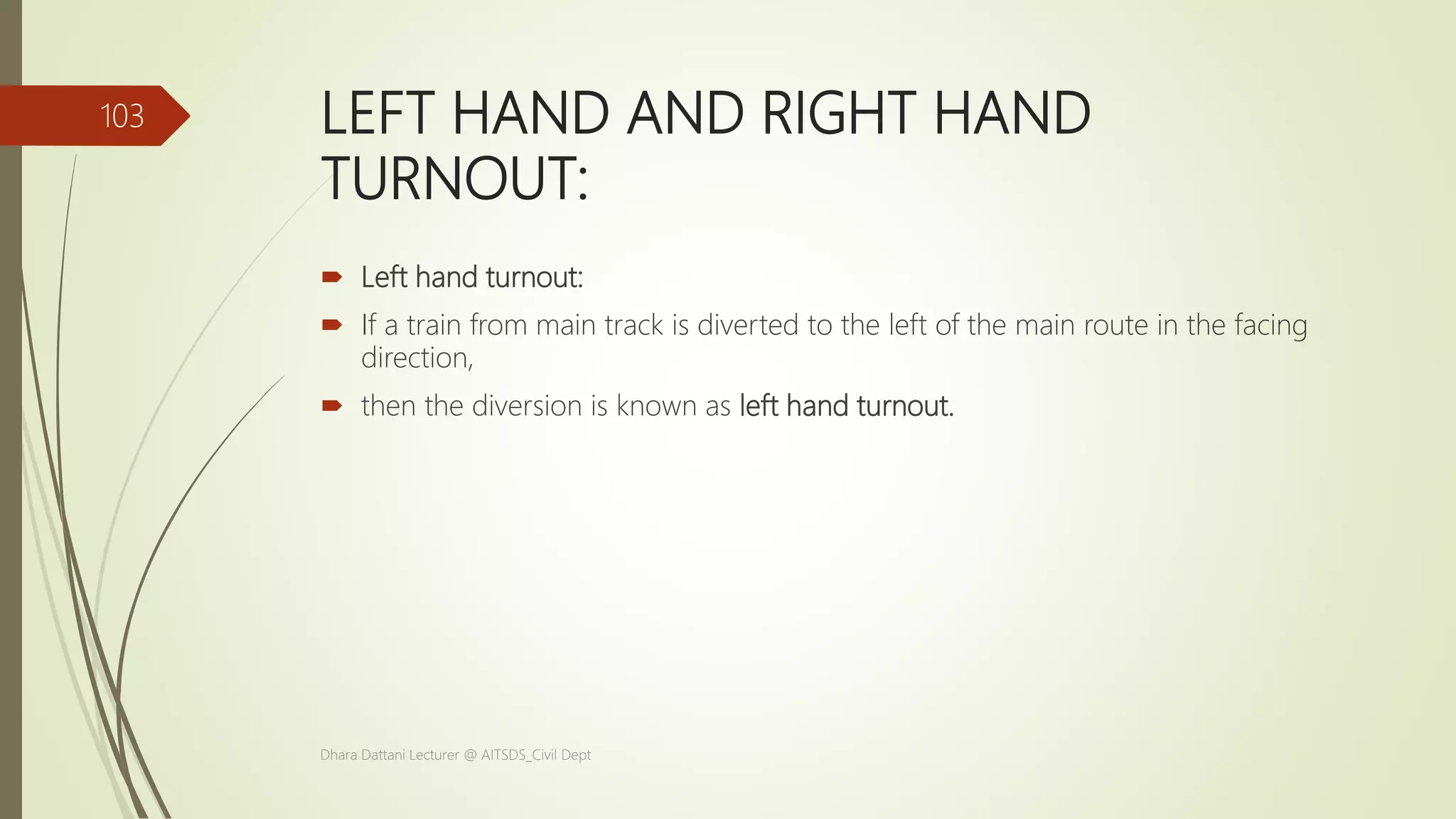 LEFT HAND AND RIGHT HAND
TURNOUT:
 Left hand turnout:
 If a train from main track is diverted to the left of the main route in the facing
direction,
 then the diversion is known as left hand turnout.
Dhara Dattani Lecturer @ AITSDS_Civil Dept
103
 