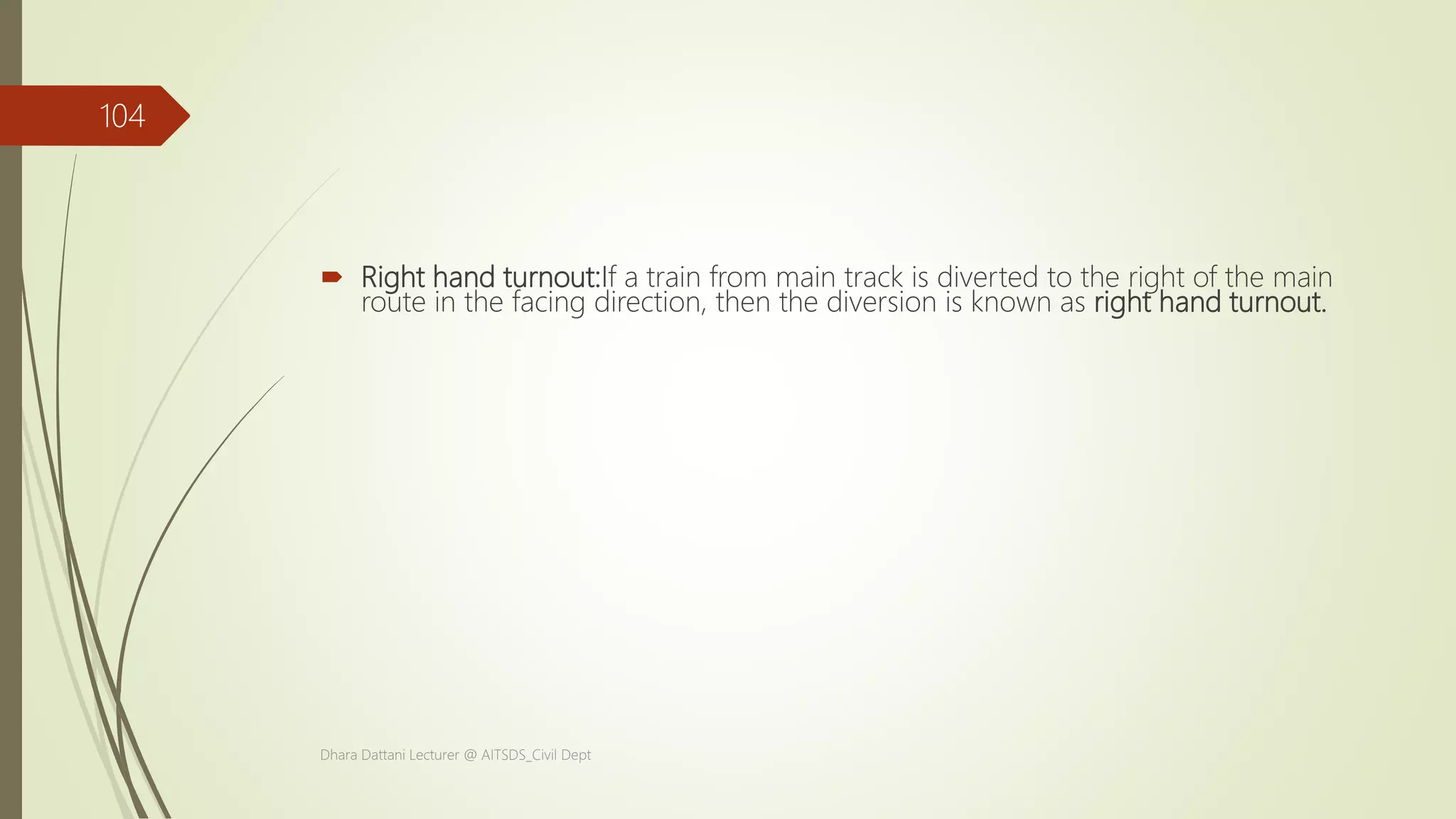  Right hand turnout:If a train from main track is diverted to the right of the main
route in the facing direction, then the diversion is known as right hand turnout.
Dhara Dattani Lecturer @ AITSDS_Civil Dept
104
 