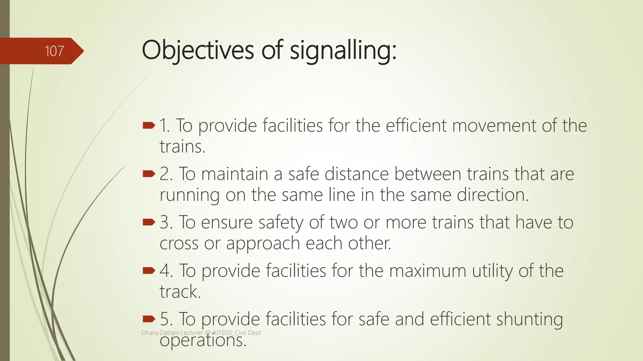 Objectives of signalling:
1. To provide facilities for the efficient movement of the
trains.
2. To maintain a safe distance between trains that are
running on the same line in the same direction.
3. To ensure safety of two or more trains that have to
cross or approach each other.
4. To provide facilities for the maximum utility of the
track.
5. To provide facilities for safe and efficient shunting
operations.
Dhara Dattani Lecturer @ AITSDS_Civil Dept
107
 