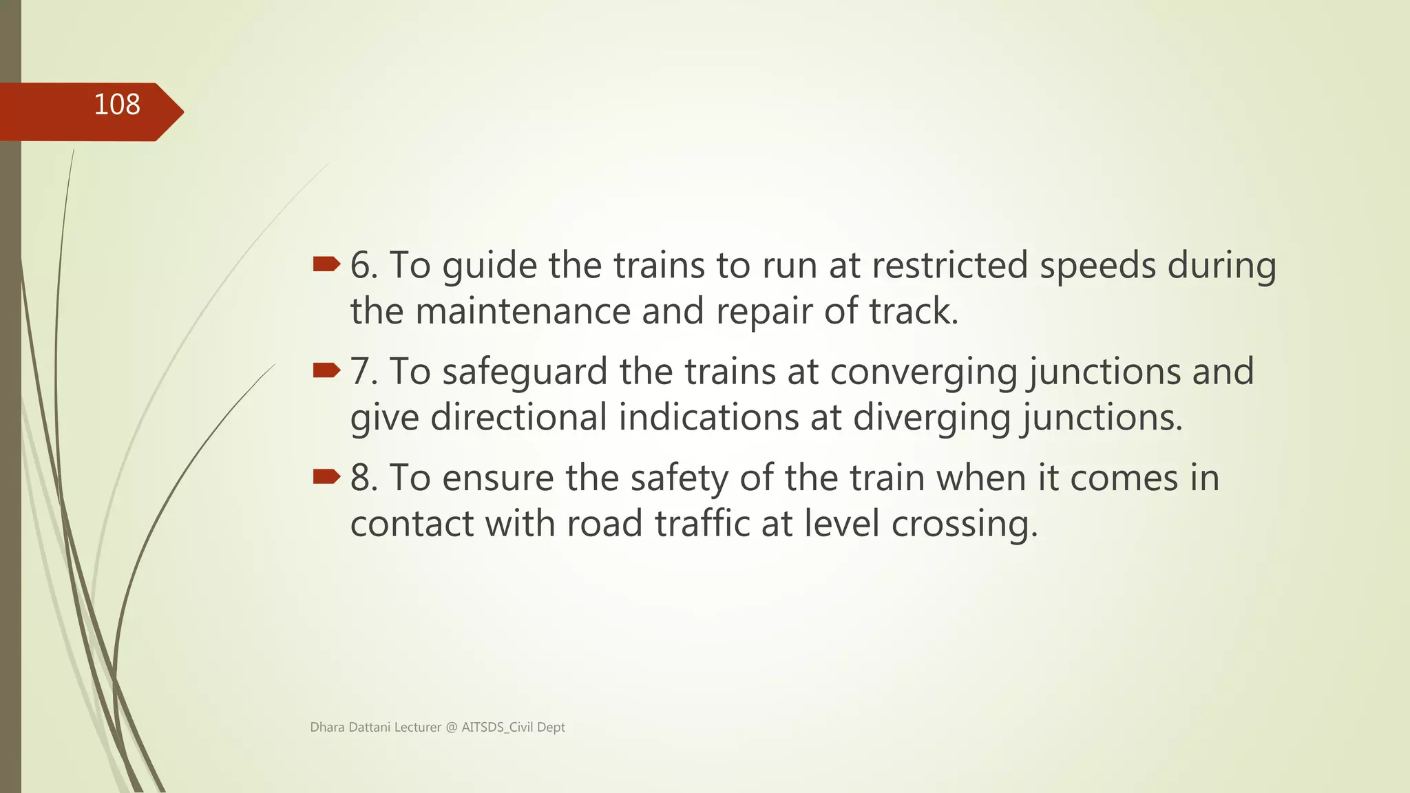 6. To guide the trains to run at restricted speeds during
the maintenance and repair of track.
7. To safeguard the trains at converging junctions and
give directional indications at diverging junctions.
8. To ensure the safety of the train when it comes in
contact with road traffic at level crossing.
Dhara Dattani Lecturer @ AITSDS_Civil Dept
108
 