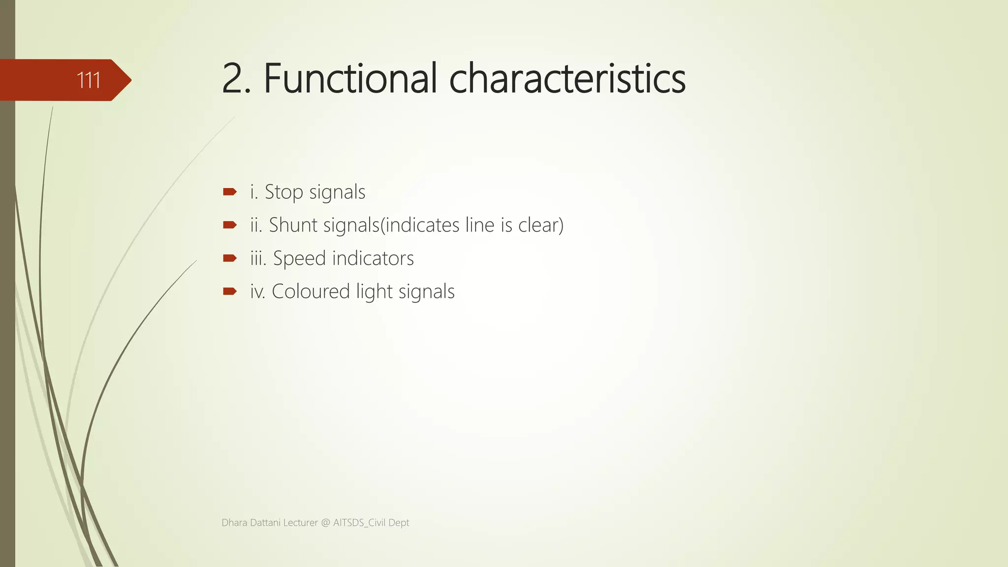 2. Functional characteristics
 i. Stop signals
 ii. Shunt signals(indicates line is clear)
 iii. Speed indicators
 iv. Coloured light signals
Dhara Dattani Lecturer @ AITSDS_Civil Dept
111
 