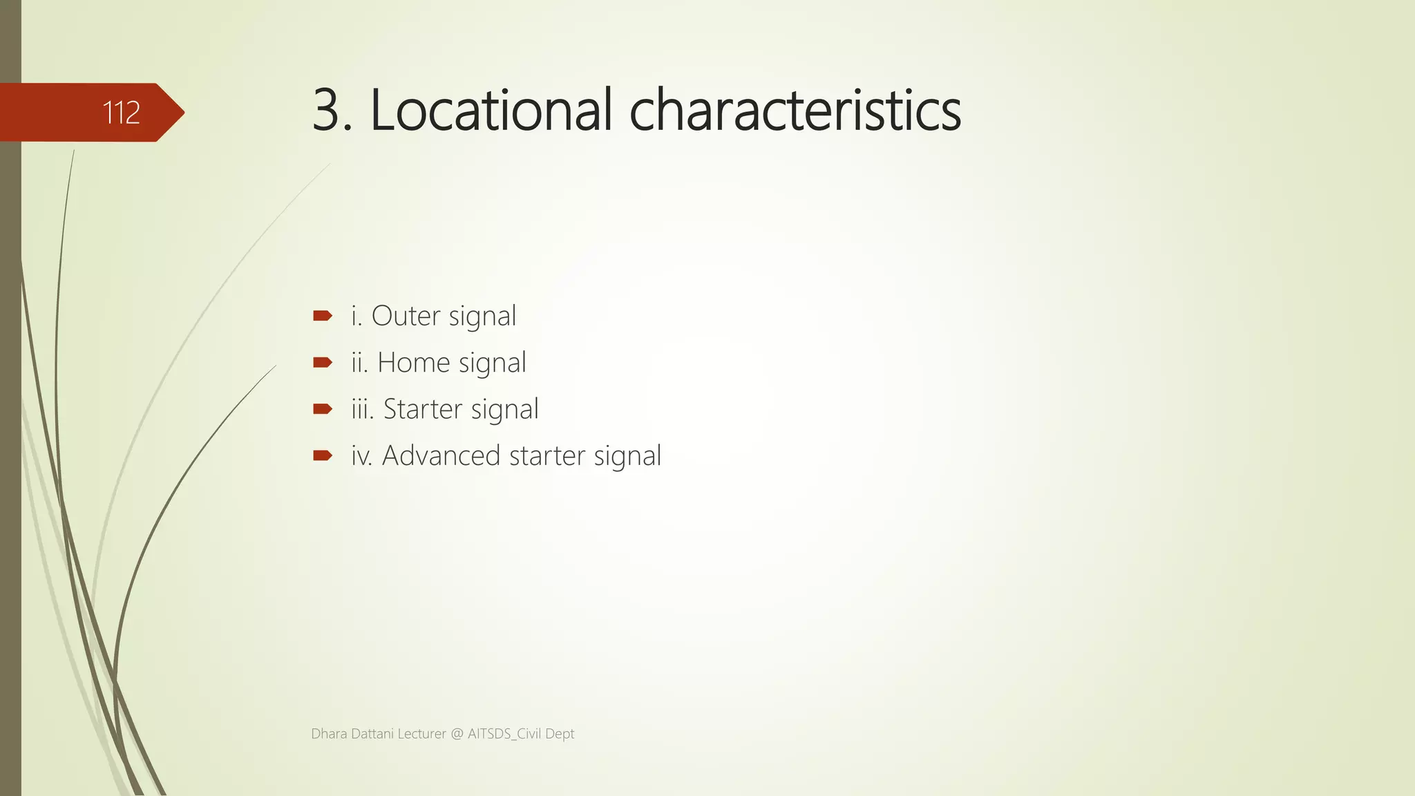 3. Locational characteristics
 i. Outer signal
 ii. Home signal
 iii. Starter signal
 iv. Advanced starter signal
Dhara Dattani Lecturer @ AITSDS_Civil Dept
112
 