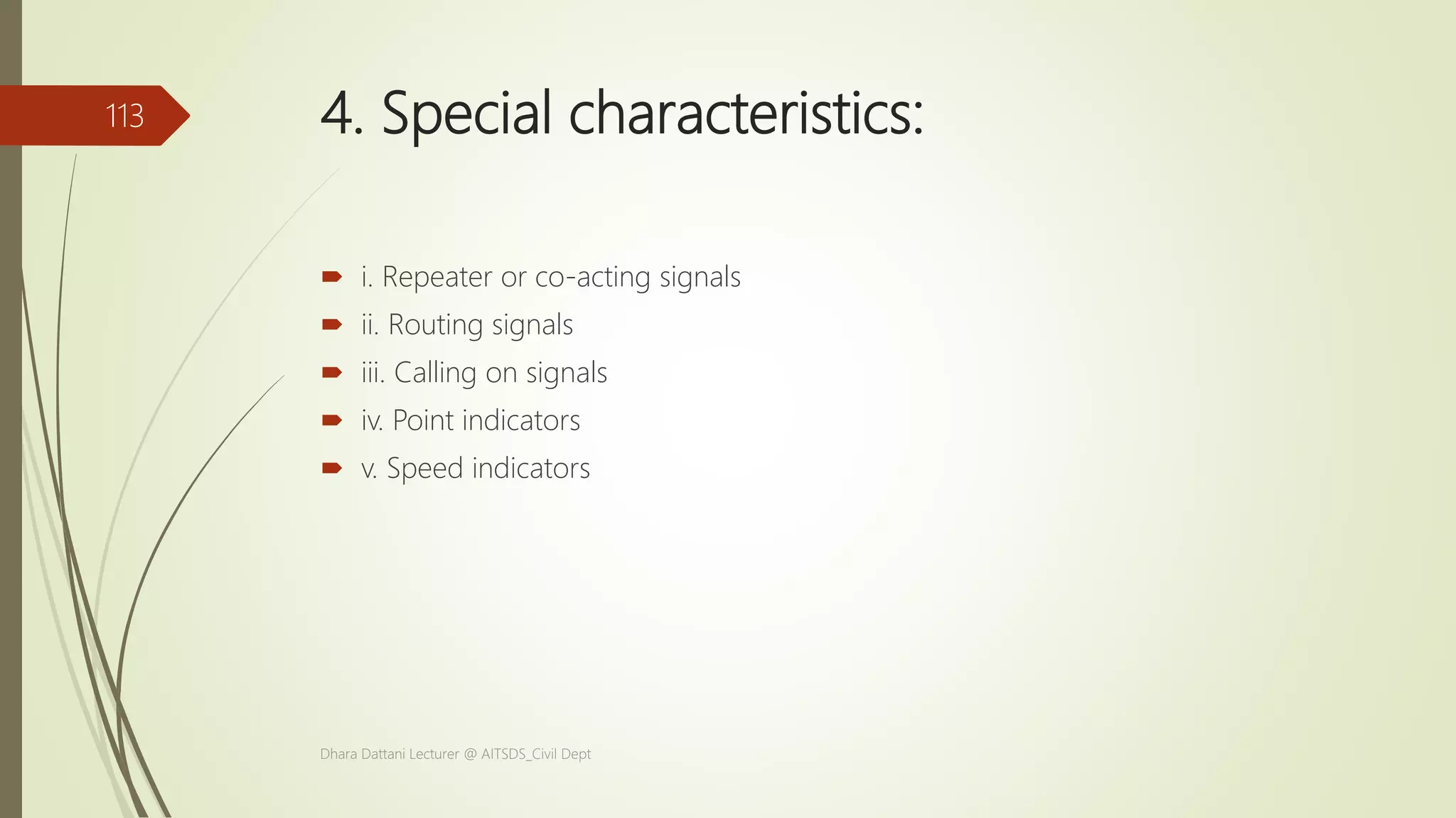 4. Special characteristics:
 i. Repeater or co-acting signals
 ii. Routing signals
 iii. Calling on signals
 iv. Point indicators
 v. Speed indicators
Dhara Dattani Lecturer @ AITSDS_Civil Dept
113
 