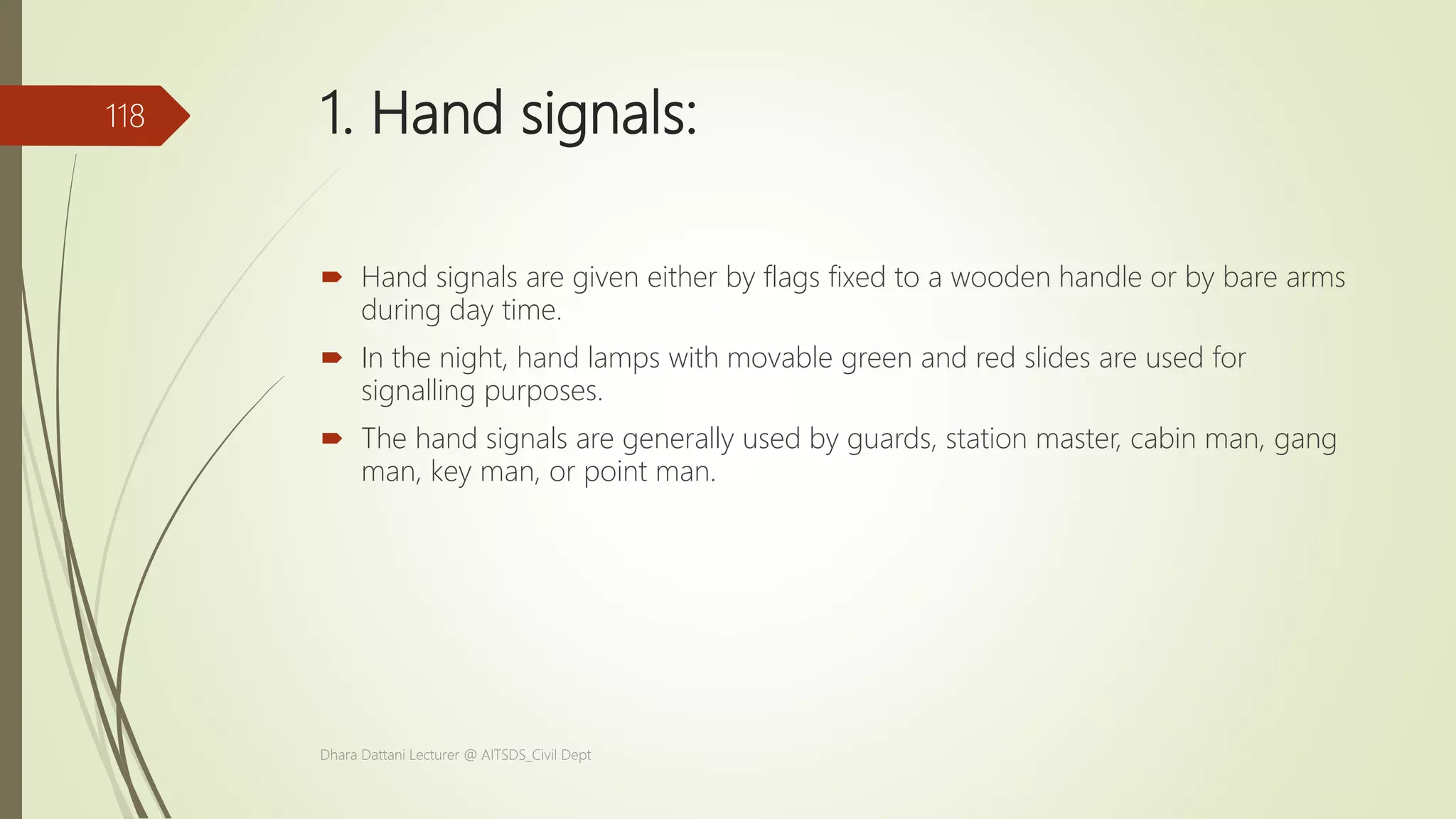 1. Hand signals:
 Hand signals are given either by flags fixed to a wooden handle or by bare arms
during day time.
 In the night, hand lamps with movable green and red slides are used for
signalling purposes.
 The hand signals are generally used by guards, station master, cabin man, gang
man, key man, or point man.
Dhara Dattani Lecturer @ AITSDS_Civil Dept
118
 