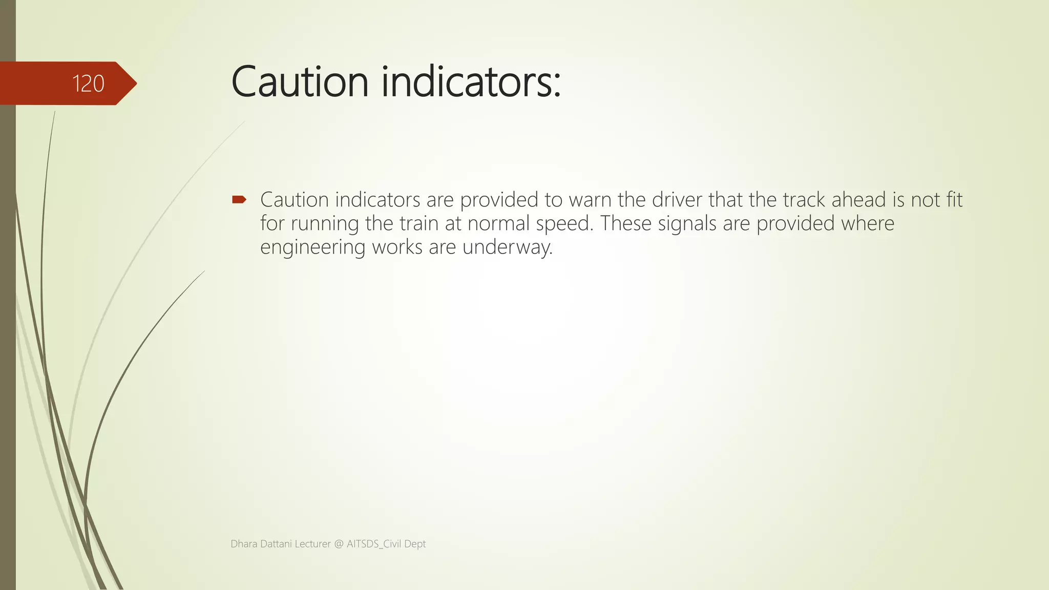 Caution indicators:
 Caution indicators are provided to warn the driver that the track ahead is not fit
for running the train at normal speed. These signals are provided where
engineering works are underway.
Dhara Dattani Lecturer @ AITSDS_Civil Dept
120
 