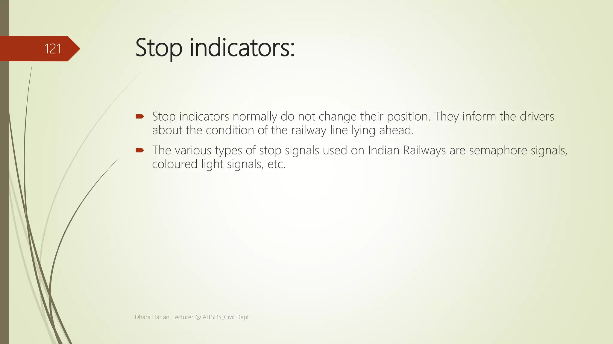 Stop indicators:
 Stop indicators normally do not change their position. They inform the drivers
about the condition of the railway line lying ahead.
 The various types of stop signals used on Indian Railways are semaphore signals,
coloured light signals, etc.
Dhara Dattani Lecturer @ AITSDS_Civil Dept
121
 