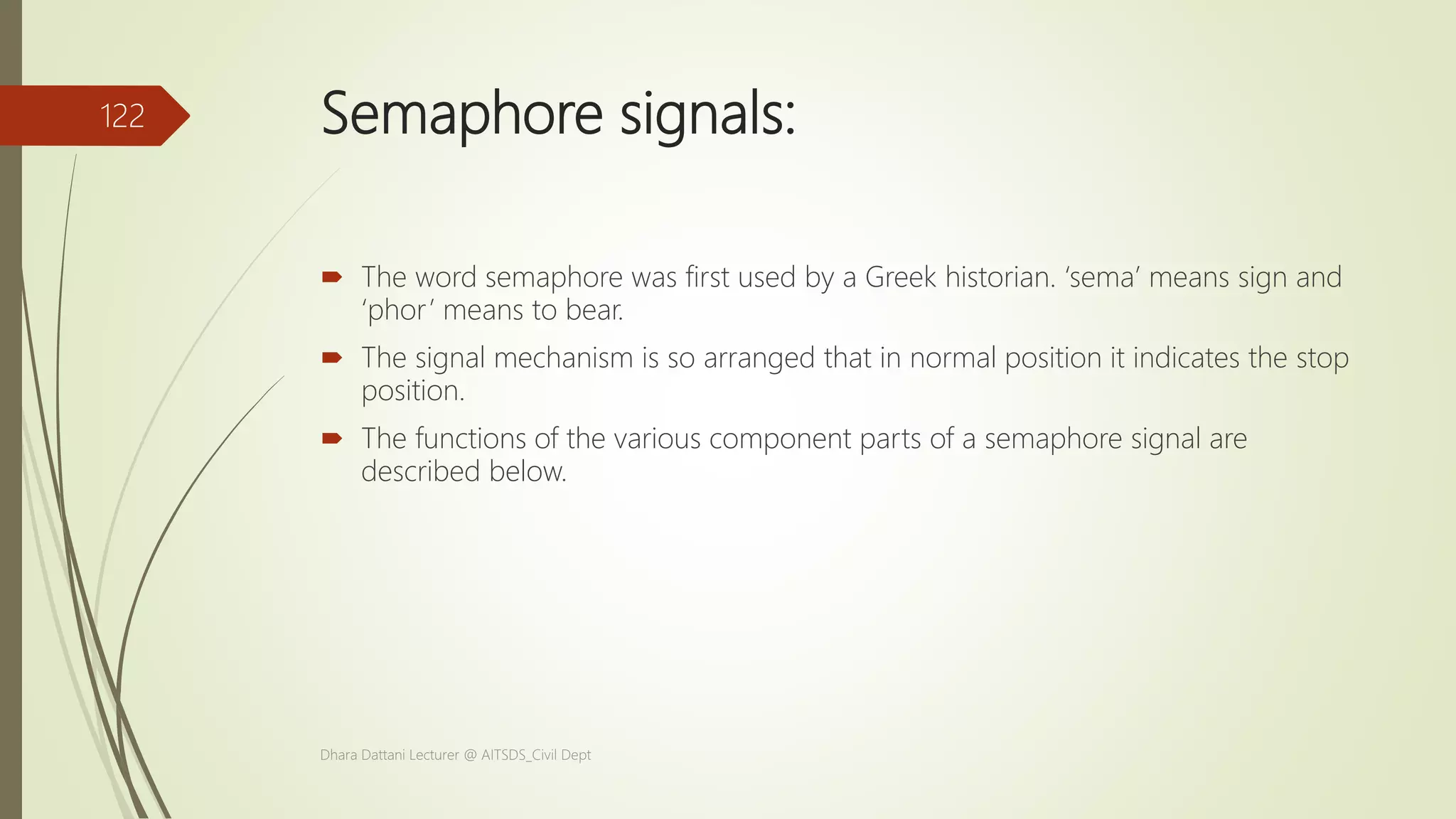 Semaphore signals:
 The word semaphore was first used by a Greek historian. ‘sema’ means sign and
‘phor’ means to bear.
 The signal mechanism is so arranged that in normal position it indicates the stop
position.
 The functions of the various component parts of a semaphore signal are
described below.
Dhara Dattani Lecturer @ AITSDS_Civil Dept
122
 