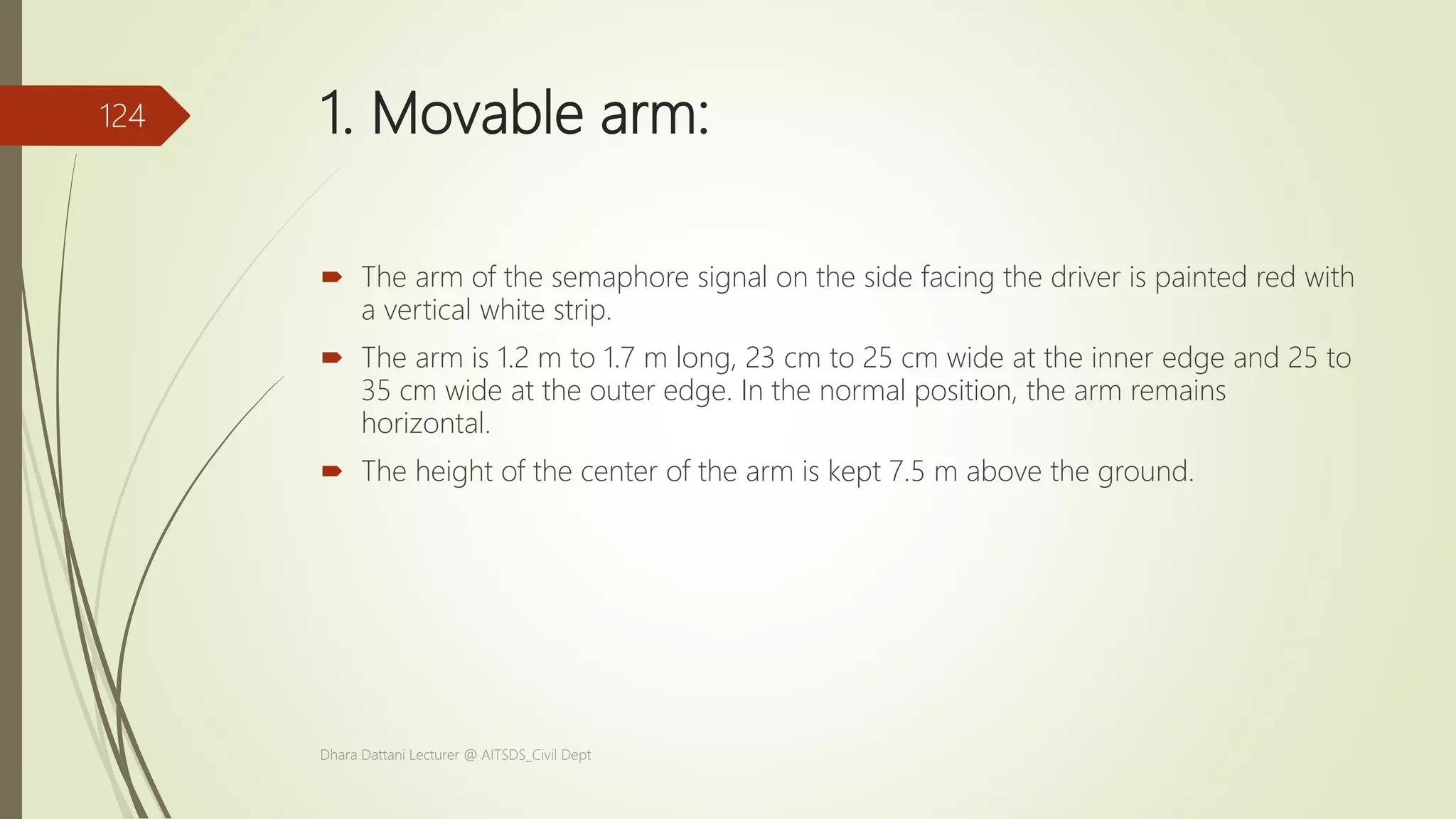 1. Movable arm:
 The arm of the semaphore signal on the side facing the driver is painted red with
a vertical white strip.
 The arm is 1.2 m to 1.7 m long, 23 cm to 25 cm wide at the inner edge and 25 to
35 cm wide at the outer edge. In the normal position, the arm remains
horizontal.
 The height of the center of the arm is kept 7.5 m above the ground.
Dhara Dattani Lecturer @ AITSDS_Civil Dept
124
 