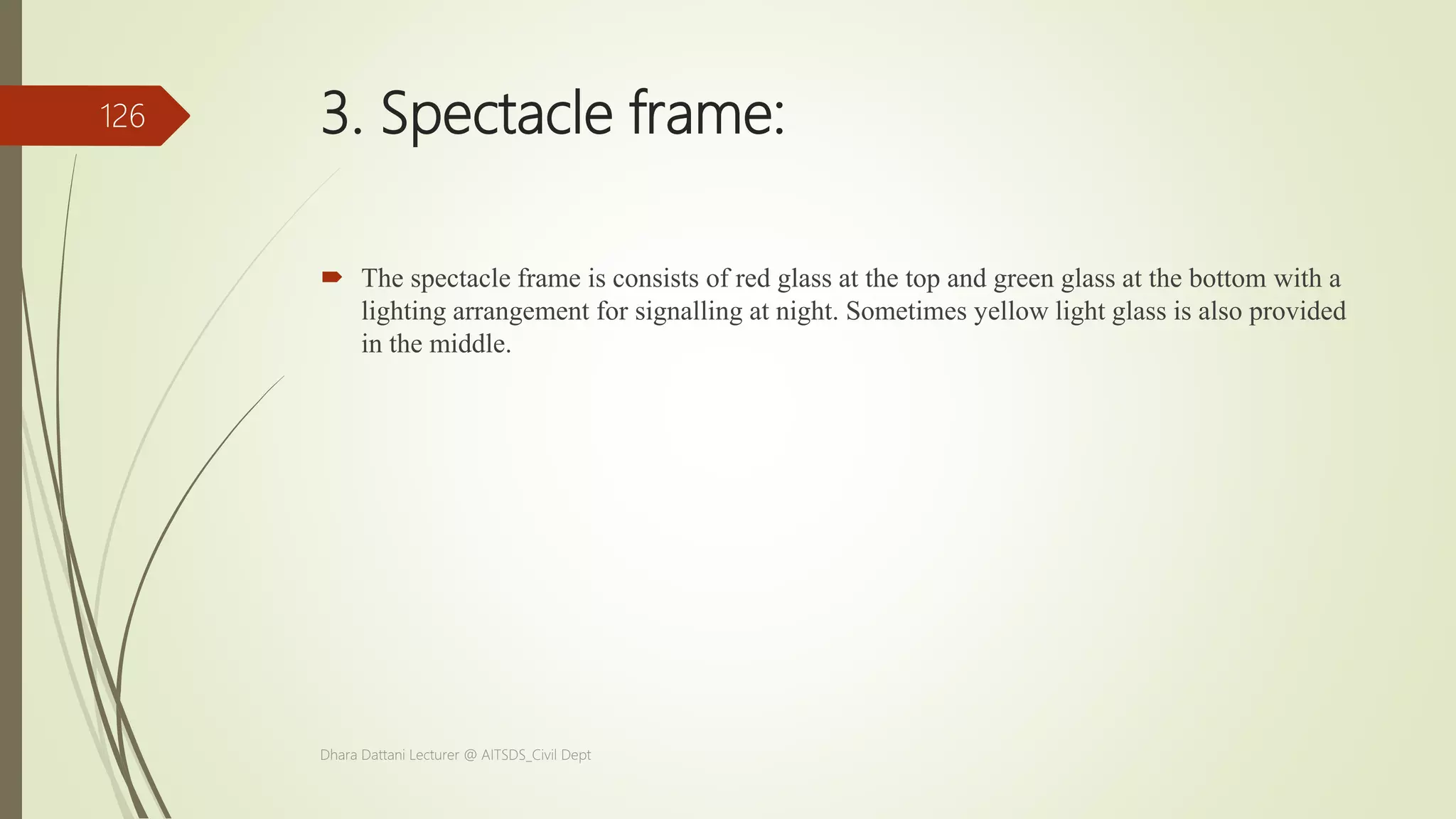 3. Spectacle frame:
 The spectacle frame is consists of red glass at the top and green glass at the bottom with a
lighting arrangement for signalling at night. Sometimes yellow light glass is also provided
in the middle.
Dhara Dattani Lecturer @ AITSDS_Civil Dept
126
 