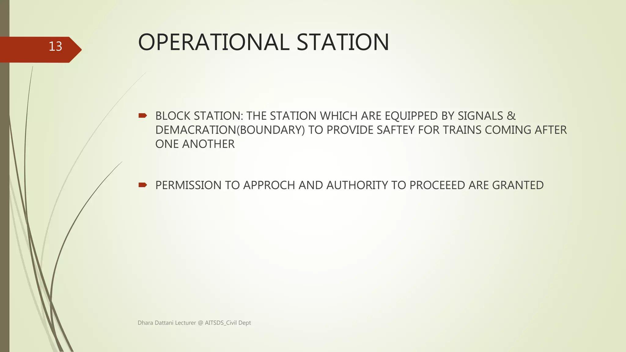 OPERATIONAL STATION
 BLOCK STATION: THE STATION WHICH ARE EQUIPPED BY SIGNALS &
DEMACRATION(BOUNDARY) TO PROVIDE SAFTEY FOR TRAINS COMING AFTER
ONE ANOTHER
 PERMISSION TO APPROCH AND AUTHORITY TO PROCEEED ARE GRANTED
Dhara Dattani Lecturer @ AITSDS_Civil Dept
13
 