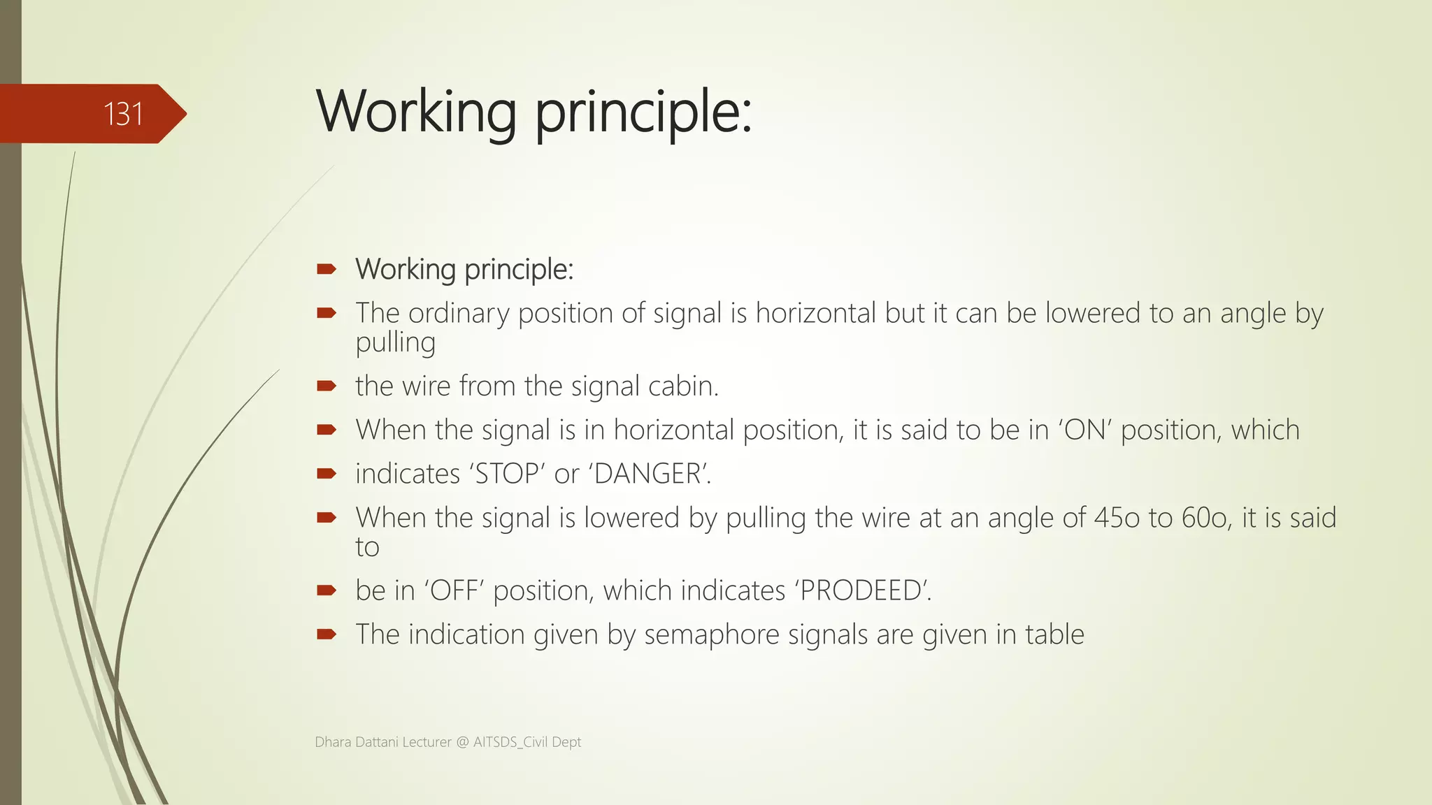 Working principle:
 Working principle:
 The ordinary position of signal is horizontal but it can be lowered to an angle by
pulling
 the wire from the signal cabin.
 When the signal is in horizontal position, it is said to be in ‘ON’ position, which
 indicates ‘STOP’ or ‘DANGER’.
 When the signal is lowered by pulling the wire at an angle of 45o to 60o, it is said
to
 be in ‘OFF’ position, which indicates ‘PRODEED’.
 The indication given by semaphore signals are given in table
Dhara Dattani Lecturer @ AITSDS_Civil Dept
131
 