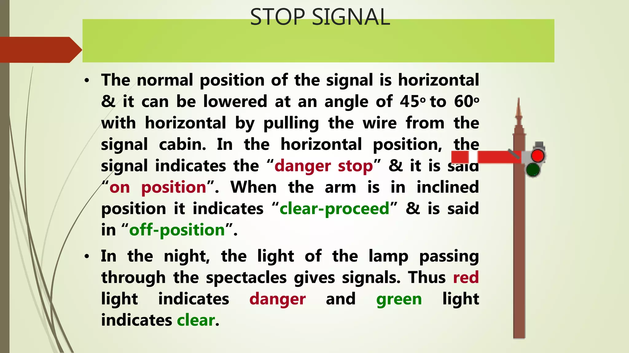 STOP SIGNAL
• The normal position of the signal is horizontal
& it can be lowered at an angle of 45o to 60o
with horizontal by pulling the wire from the
signal cabin. In the horizontal position, the
signal indicates the “danger stop” & it is said
“on position”. When the arm is in inclined
position it indicates “clear-proceed” & is said
in “off-position”.
• In the night, the light of the lamp passing
through the spectacles gives signals. Thus red
light indicates danger and green light
indicates clear.
 