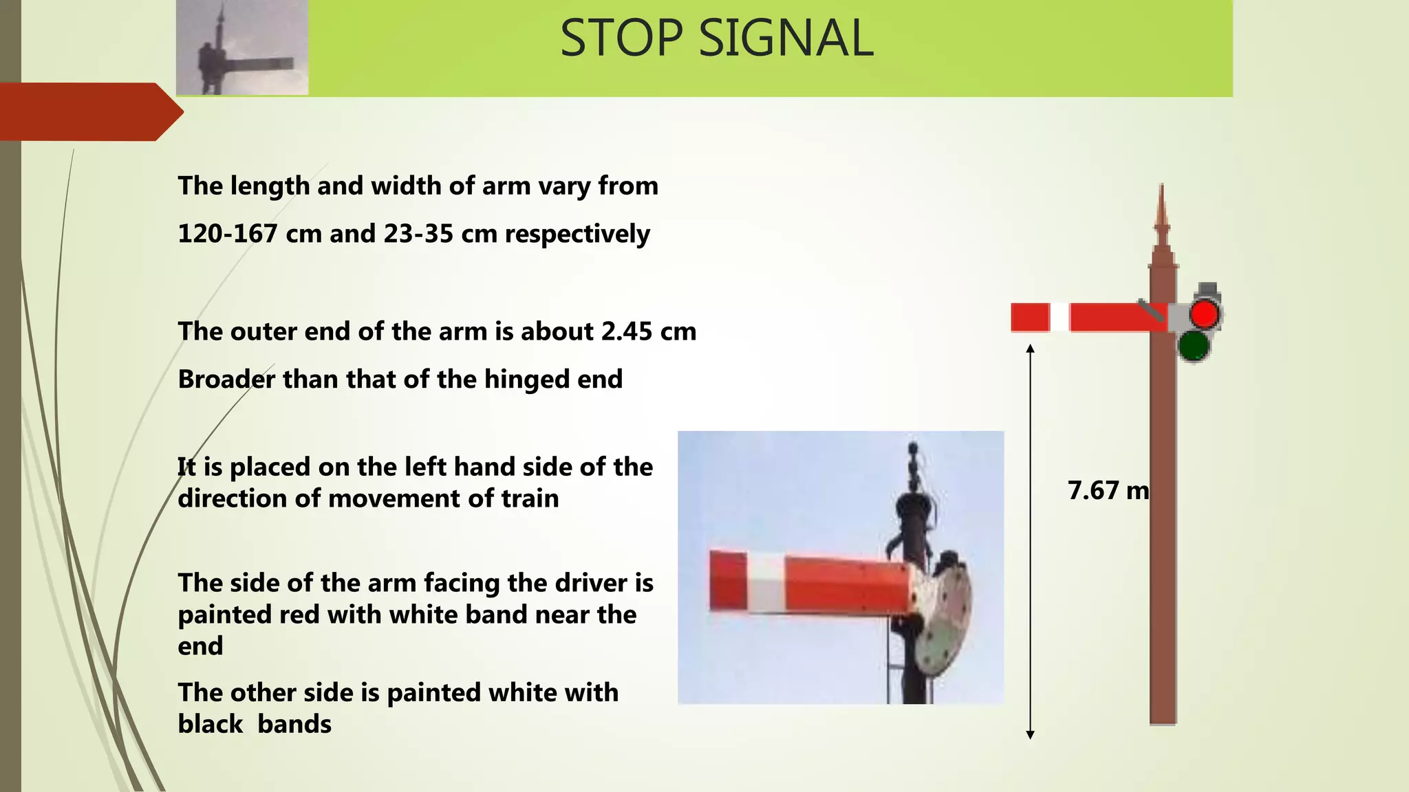 STOP SIGNAL
The length and width of arm vary from
120-167 cm and 23-35 cm respectively
The outer end of the arm is about 2.45 cm
Broader than that of the hinged end
It is placed on the left hand side of the
direction of movement of train
The side of the arm facing the driver is
painted red with white band near the
end
The other side is painted white with
black bands
7.67 m
 