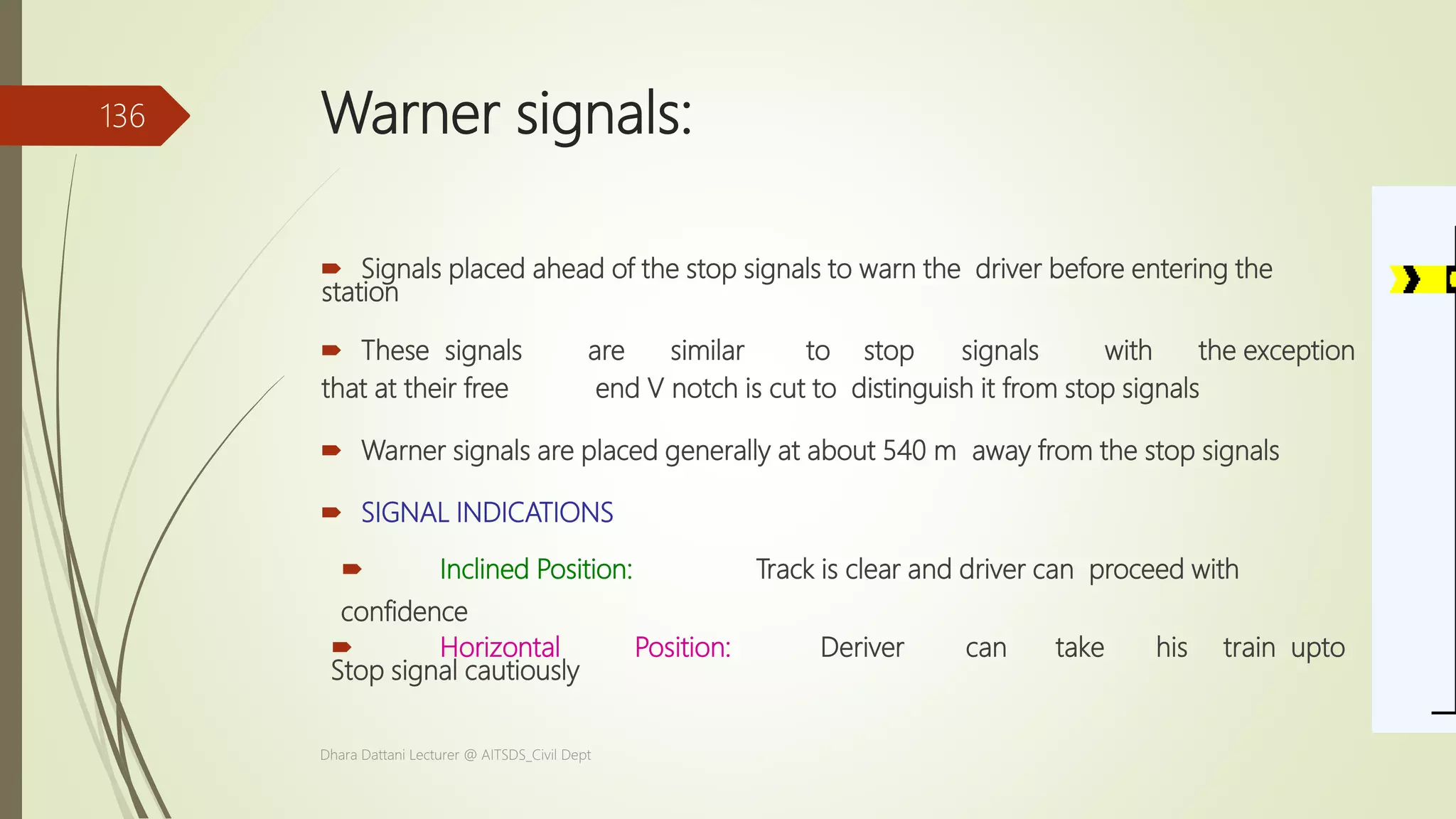Warner signals:
 Signals placed ahead of the stop signals to warn the driver before entering the
station
 These signals are similar to stop signals with the exception
that at their free end V notch is cut to distinguish it from stop signals
 Warner signals are placed generally at about 540 m away from the stop signals
 SIGNAL INDICATIONS
 Inclined Position: Track is clear and driver can proceed with
confidence
 Horizontal Position: Deriver can take his train upto
Stop signal cautiously
Dhara Dattani Lecturer @ AITSDS_Civil Dept
136
 