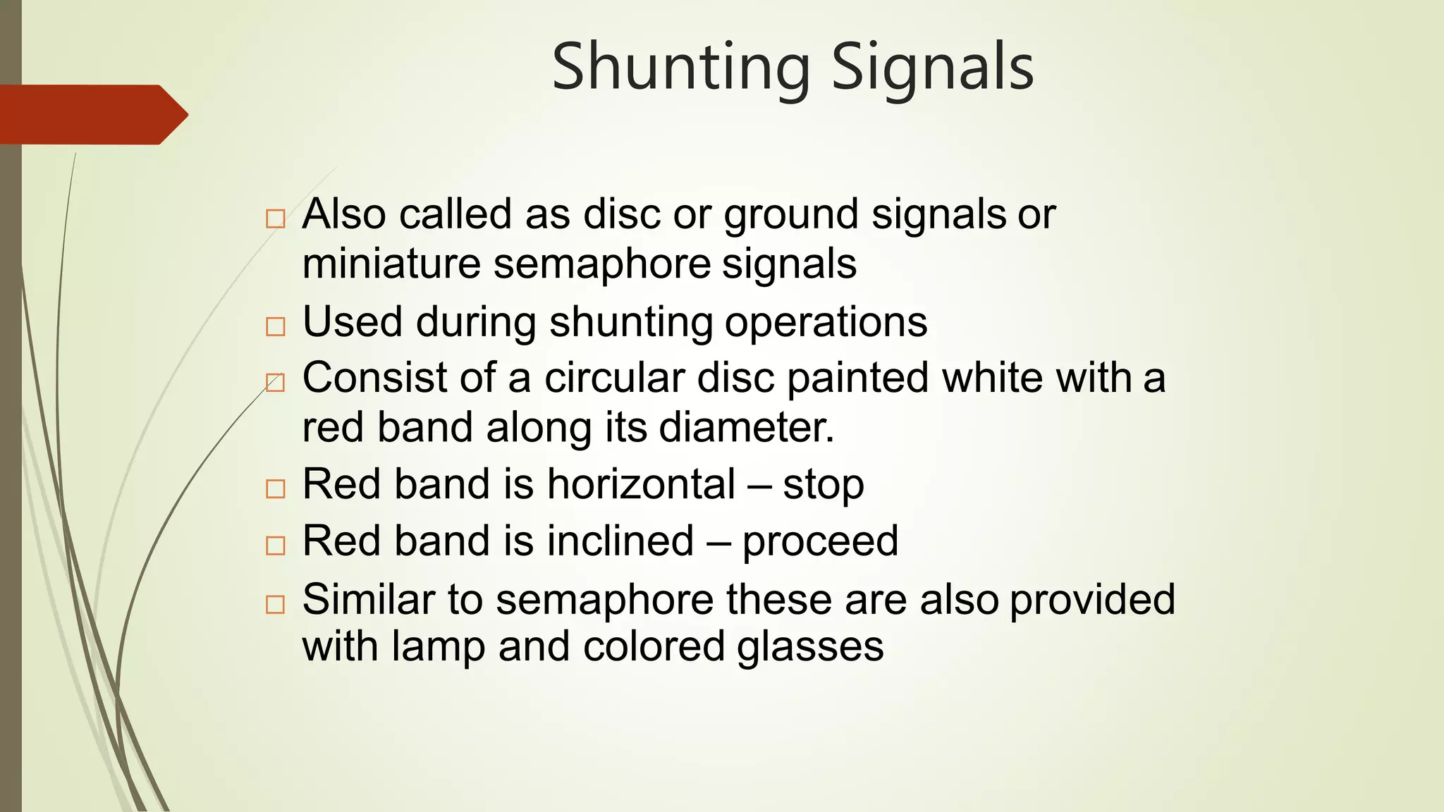 Shunting Signals
 Also called as disc or ground signals or
miniature semaphore signals
 Used during shunting operations
 Consist of a circular disc painted white with a
red band along its diameter.
 Red band is horizontal – stop
 Red band is inclined – proceed
 Similar to semaphore these are also provided
with lamp and colored glasses
 