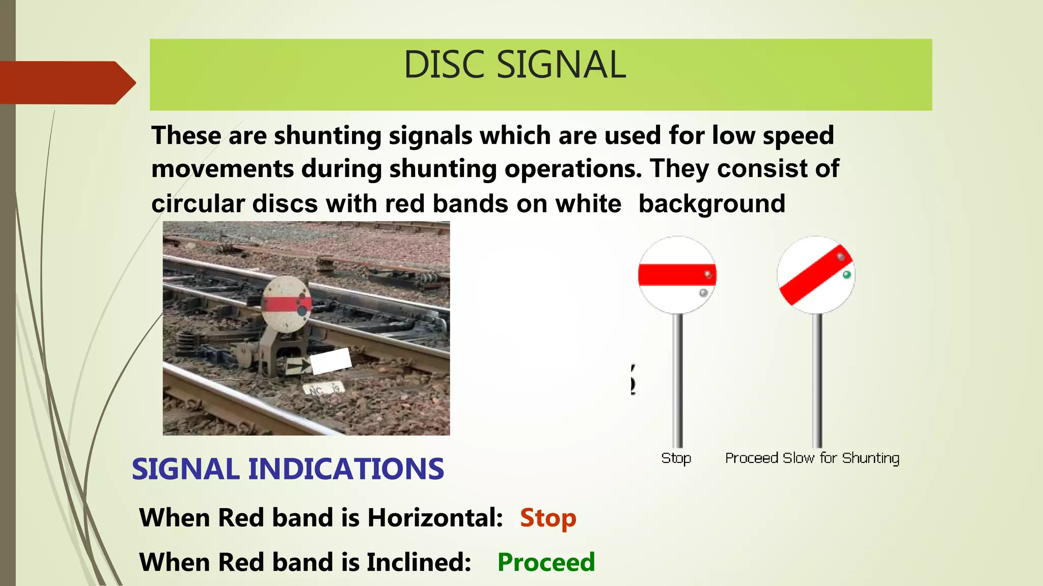DISC SIGNAL
These are shunting signals which are used for low speed
movements during shunting operations. They consist of
circular discs with red bands on white background
SIGNAL INDICATIONS
When Red band is Horizontal: Stop
When Red band is Inclined: Proceed
 