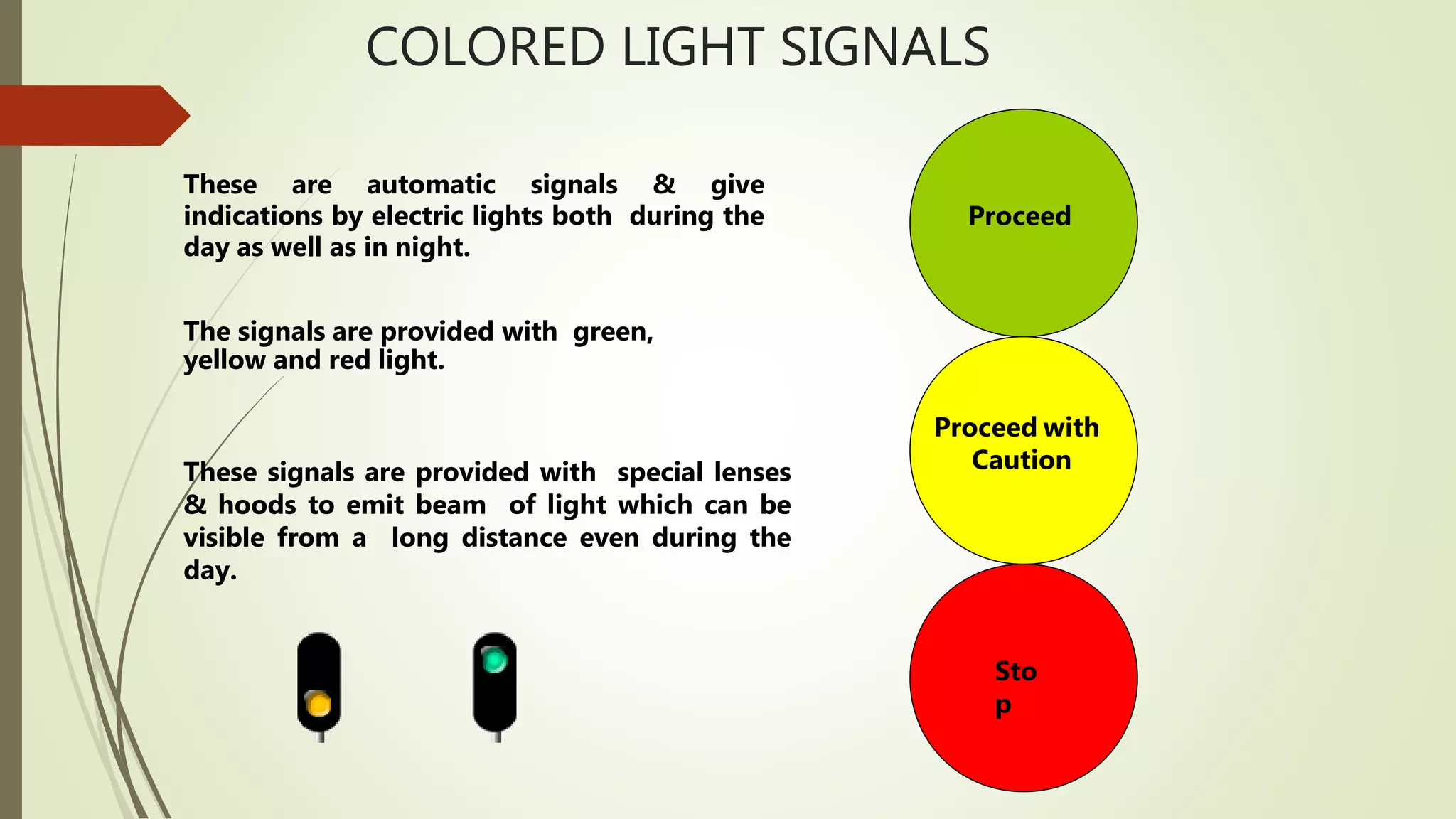 COLORED LIGHT SIGNALS
These are automatic signals & give
indications by electric lights both during the
day as well as in night.
The signals are provided with green,
yellow and red light.
These signals are provided with special lenses
& hoods to emit beam of light which can be
visible from a long distance even during the
day.
Proceed
Proceed with
Caution
Sto
p
 