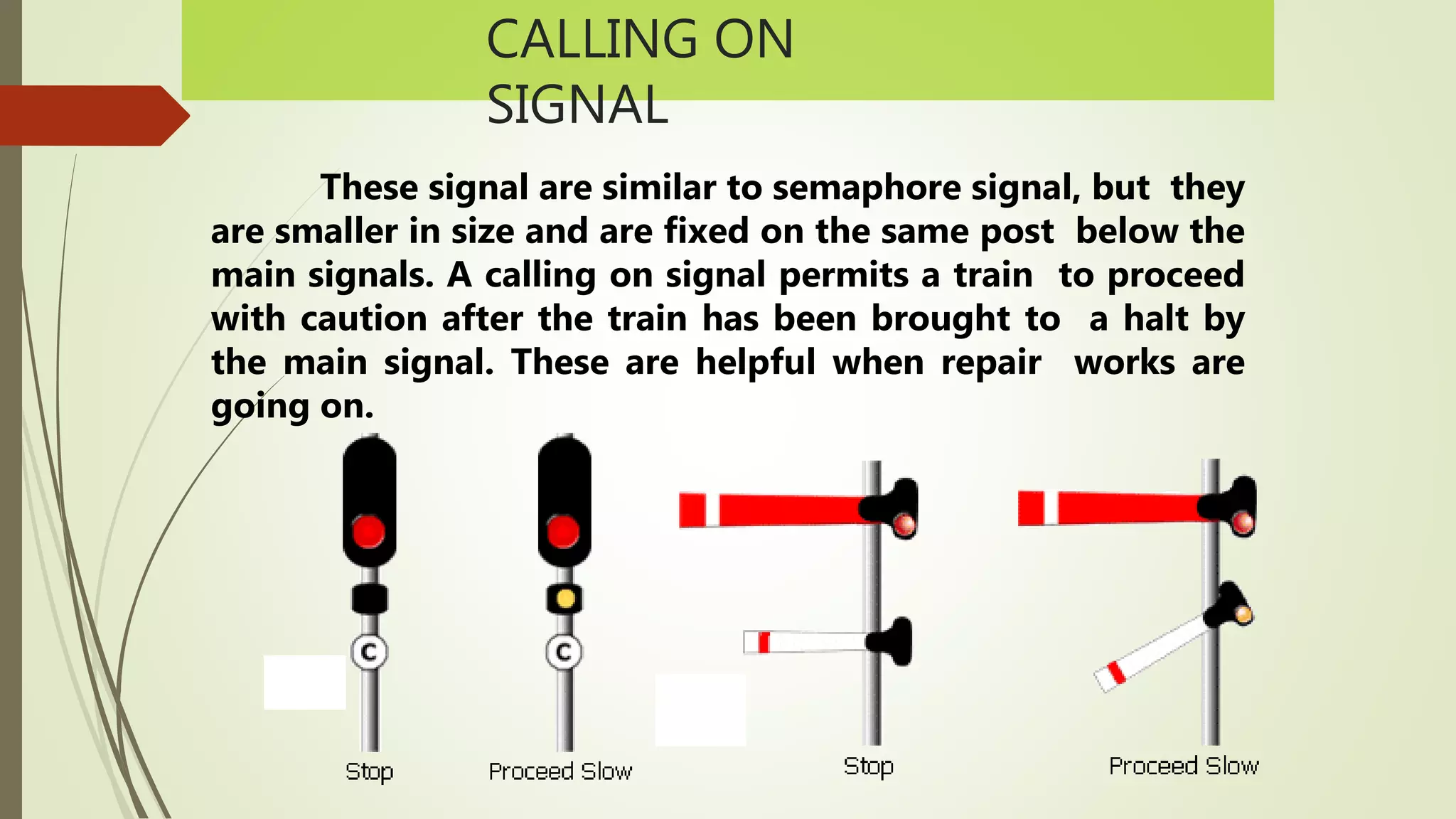 CALLING ON
SIGNAL
These signal are similar to semaphore signal, but they
are smaller in size and are fixed on the same post below the
main signals. A calling on signal permits a train to proceed
with caution after the train has been brought to a halt by
the main signal. These are helpful when repair works are
going on.
 