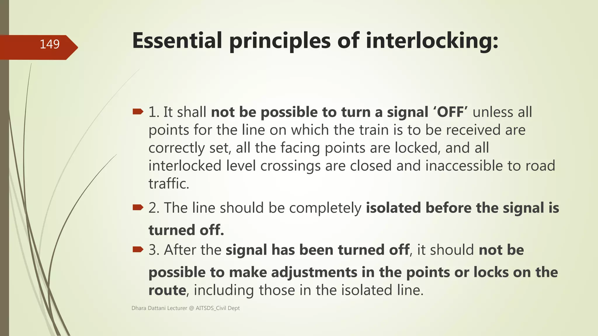  1. It shall not be possible to turn a signal ‘OFF’ unless all
points for the line on which the train is to be received are
correctly set, all the facing points are locked, and all
interlocked level crossings are closed and inaccessible to road
traffic.
 2. The line should be completely isolated before the signal is
turned off.
 3. After the signal has been turned off, it should not be
possible to make adjustments in the points or locks on the
route, including those in the isolated line.
Dhara Dattani Lecturer @ AITSDS_Civil Dept
149 Essential principles of interlocking:
 