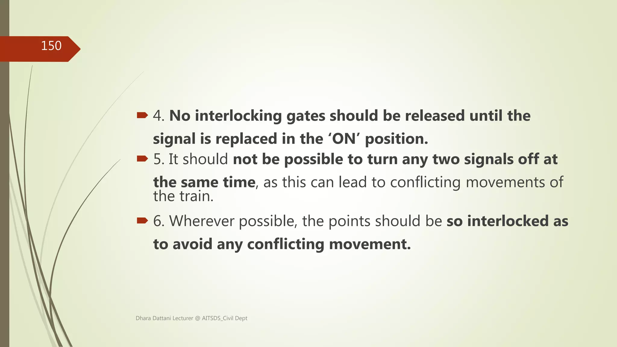  4. No interlocking gates should be released until the
signal is replaced in the ‘ON’ position.
 5. It should not be possible to turn any two signals off at
the same time, as this can lead to conflicting movements of
the train.
 6. Wherever possible, the points should be so interlocked as
to avoid any conflicting movement.
Dhara Dattani Lecturer @ AITSDS_Civil Dept
150
 