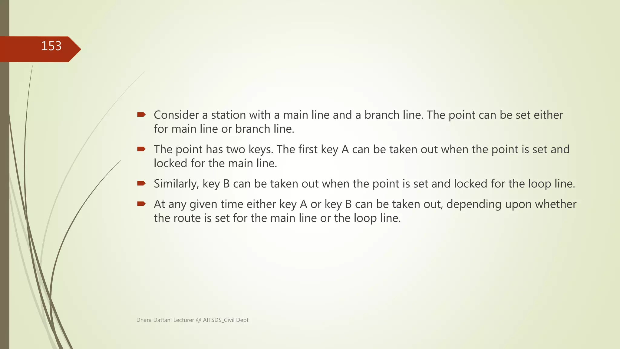  Consider a station with a main line and a branch line. The point can be set either
for main line or branch line.
 The point has two keys. The first key A can be taken out when the point is set and
locked for the main line.
 Similarly, key B can be taken out when the point is set and locked for the loop line.
 At any given time either key A or key B can be taken out, depending upon whether
the route is set for the main line or the loop line.
Dhara Dattani Lecturer @ AITSDS_Civil Dept
153
 