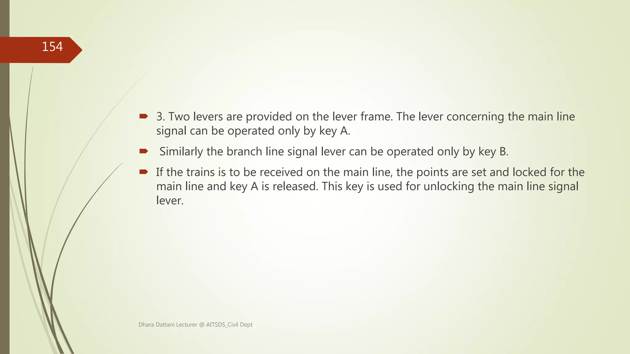  3. Two levers are provided on the lever frame. The lever concerning the main line
signal can be operated only by key A.
 Similarly the branch line signal lever can be operated only by key B.
 If the trains is to be received on the main line, the points are set and locked for the
main line and key A is released. This key is used for unlocking the main line signal
lever.
Dhara Dattani Lecturer @ AITSDS_Civil Dept
154
 