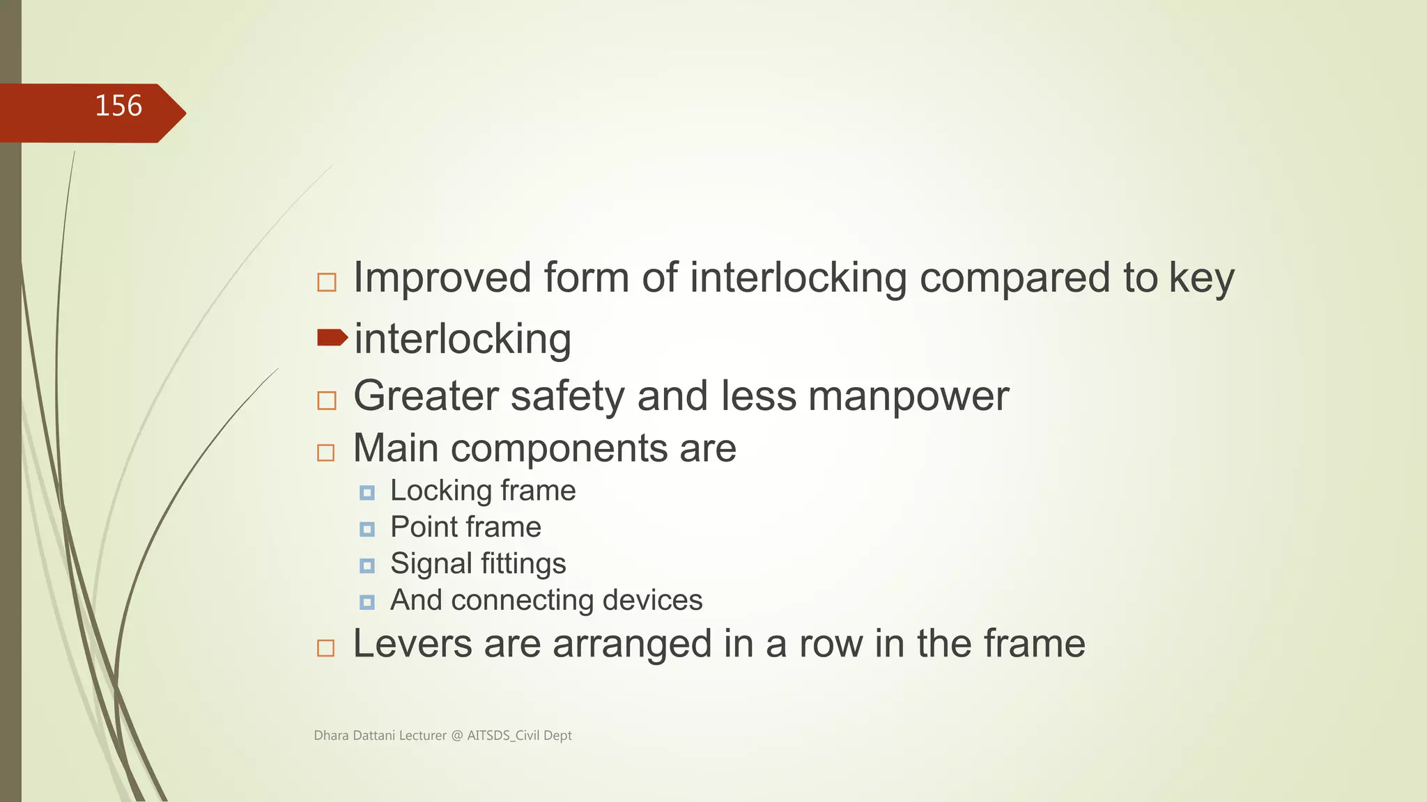  Improved form of interlocking compared to key
interlocking
 Greater safety and less manpower
 Main components are
 Locking frame
 Point frame
 Signal fittings
 And connecting devices
 Levers are arranged in a row in the frame
Dhara Dattani Lecturer @ AITSDS_Civil Dept
156
 