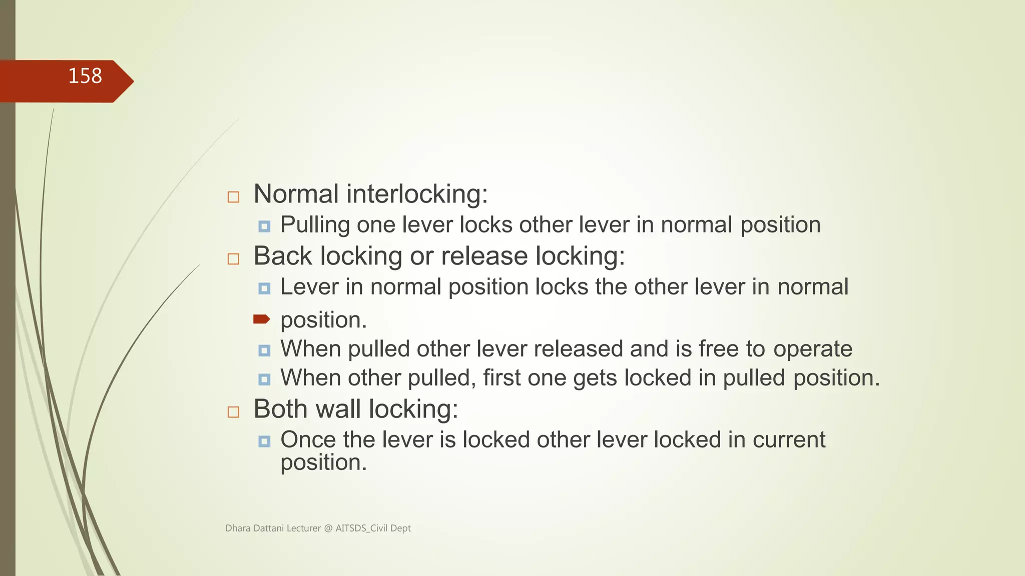  Normal interlocking:
 Pulling one lever locks other lever in normal position
 Back locking or release locking:
 Lever in normal position locks the other lever in normal
 position.
 When pulled other lever released and is free to operate
 When other pulled, first one gets locked in pulled position.
 Both wall locking:
 Once the lever is locked other lever locked in current
position.
Dhara Dattani Lecturer @ AITSDS_Civil Dept
158
 