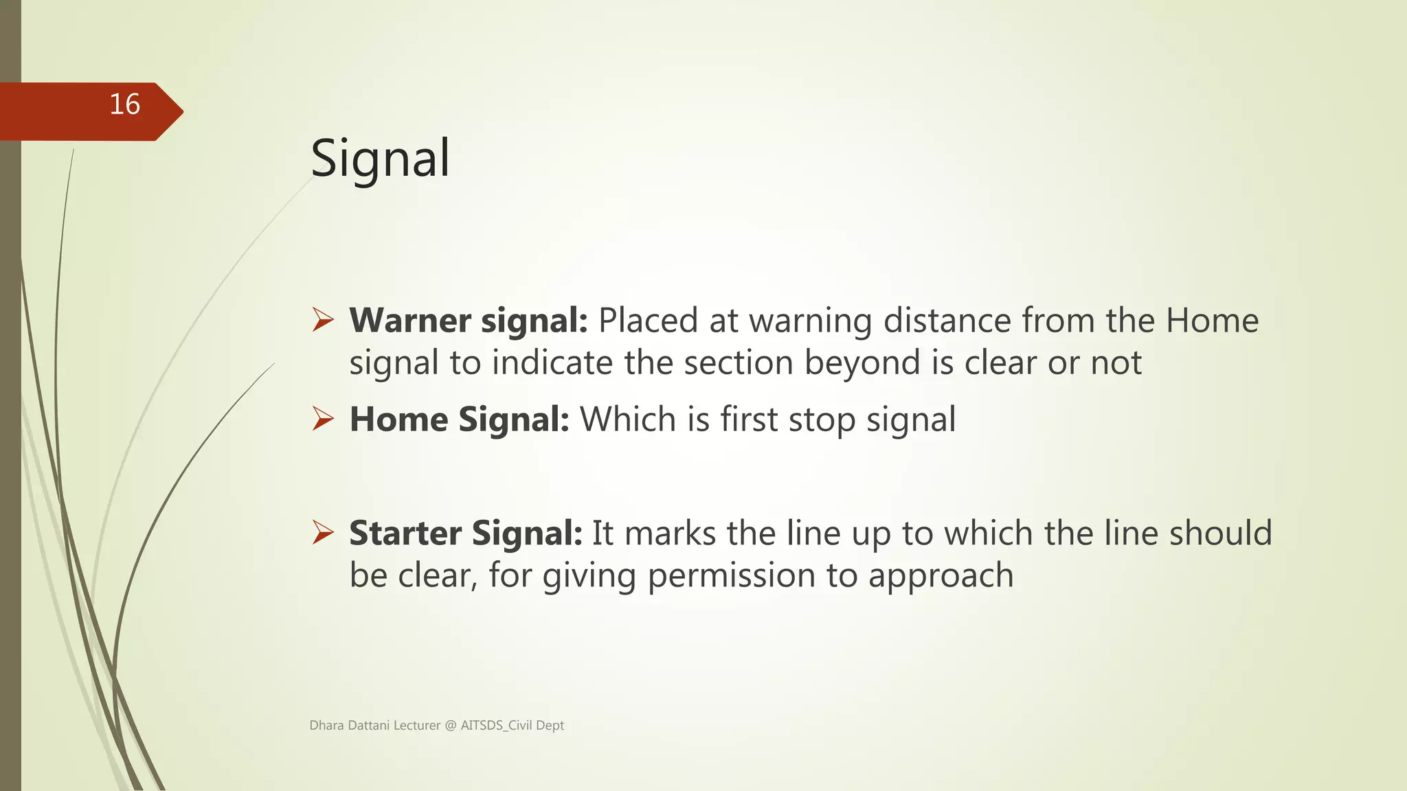 Signal
 Warner signal: Placed at warning distance from the Home
signal to indicate the section beyond is clear or not
 Home Signal: Which is first stop signal
 Starter Signal: It marks the line up to which the line should
be clear, for giving permission to approach
Dhara Dattani Lecturer @ AITSDS_Civil Dept
16
 