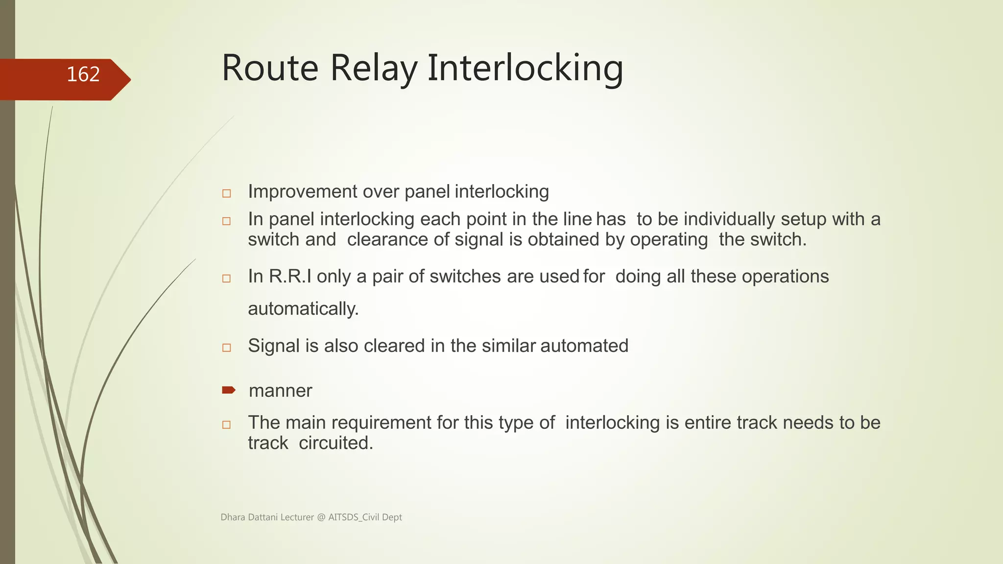 Route Relay Interlocking
 Improvement over panel interlocking
 In panel interlocking each point in the line has to be individually setup with a
switch and clearance of signal is obtained by operating the switch.
 In R.R.I only a pair of switches are used for doing all these operations
automatically.
 Signal is also cleared in the similar automated
 manner
 The main requirement for this type of interlocking is entire track needs to be
track circuited.
Dhara Dattani Lecturer @ AITSDS_Civil Dept
162
 