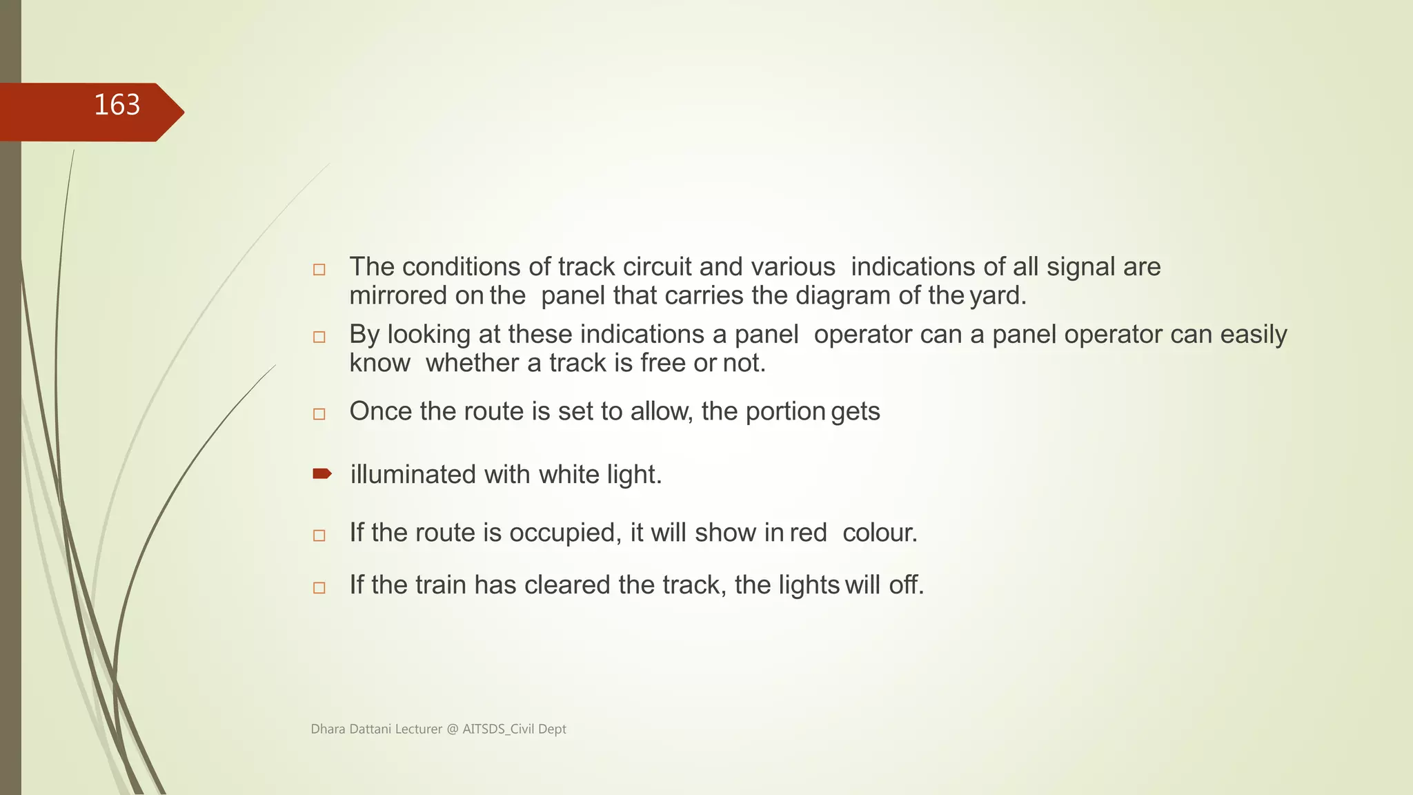  The conditions of track circuit and various indications of all signal are
mirrored on the panel that carries the diagram of the yard.
 By looking at these indications a panel operator can a panel operator can easily
know whether a track is free or not.
 Once the route is set to allow, the portion gets
 illuminated with white light.
 If the route is occupied, it will show in red colour.
 If the train has cleared the track, the lights will off.
Dhara Dattani Lecturer @ AITSDS_Civil Dept
163
 
