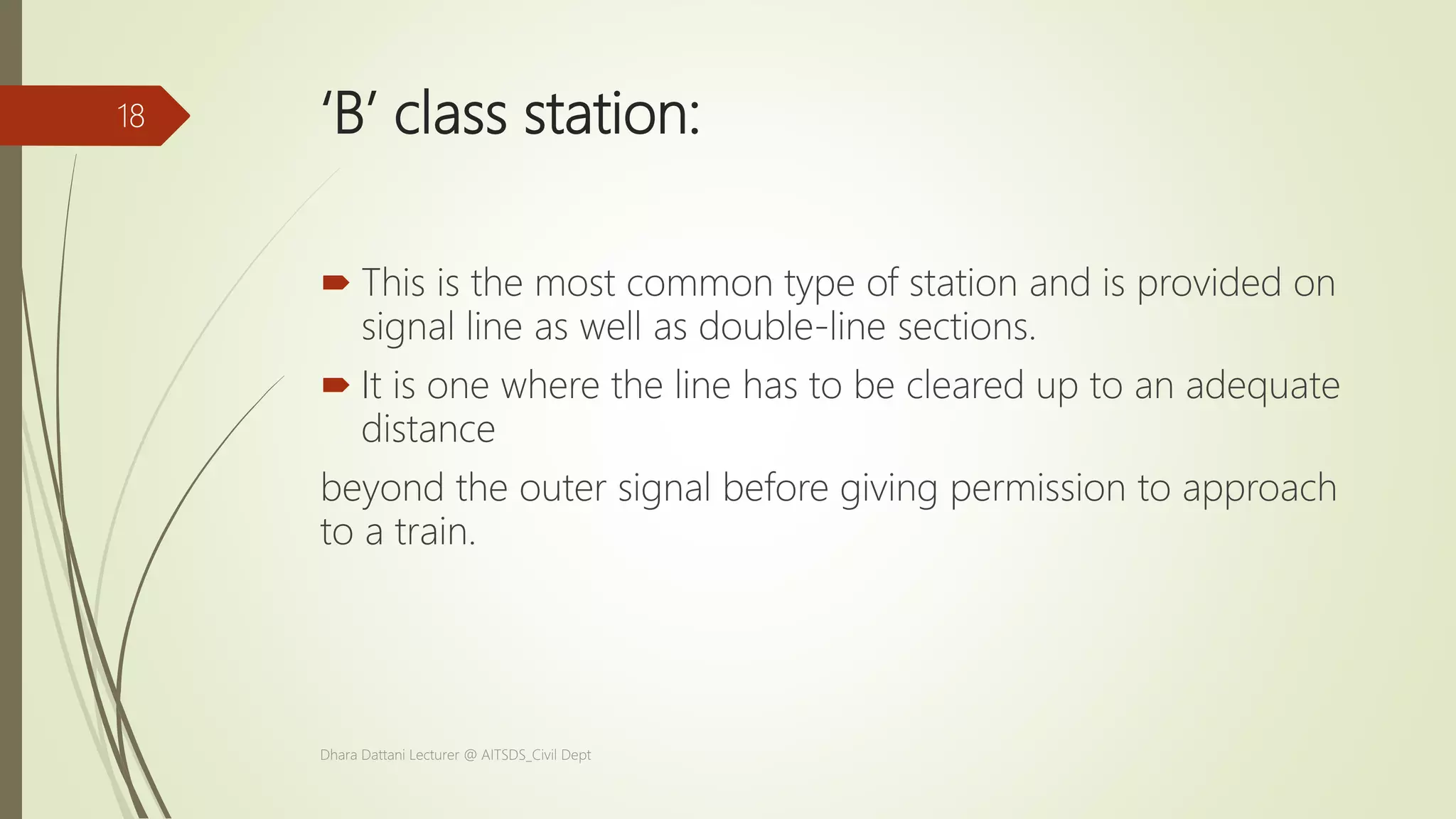 ‘B’ class station:
 This is the most common type of station and is provided on
signal line as well as double-line sections.
 It is one where the line has to be cleared up to an adequate
distance
beyond the outer signal before giving permission to approach
to a train.
Dhara Dattani Lecturer @ AITSDS_Civil Dept
18
 