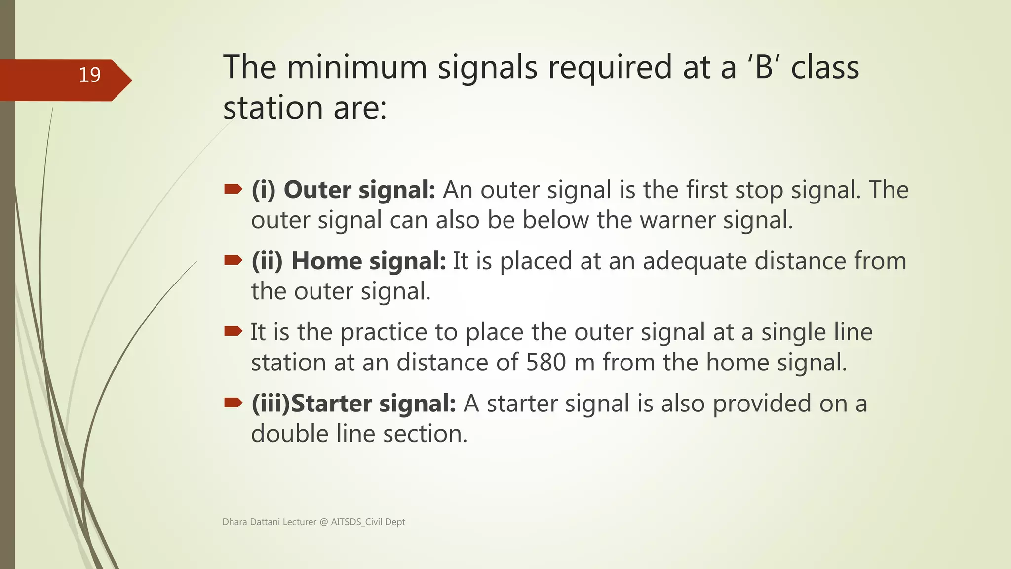 The minimum signals required at a ‘B’ class
station are:
 (i) Outer signal: An outer signal is the first stop signal. The
outer signal can also be below the warner signal.
 (ii) Home signal: It is placed at an adequate distance from
the outer signal.
 It is the practice to place the outer signal at a single line
station at an distance of 580 m from the home signal.
 (iii)Starter signal: A starter signal is also provided on a
double line section.
Dhara Dattani Lecturer @ AITSDS_Civil Dept
19
 