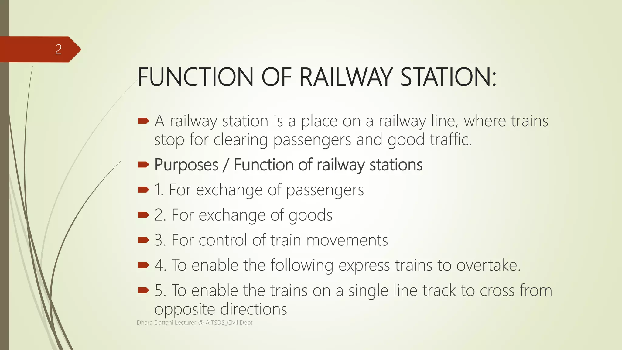 FUNCTION OF RAILWAY STATION:
 A railway station is a place on a railway line, where trains
stop for clearing passengers and good traffic.
 Purposes / Function of railway stations
 1. For exchange of passengers
 2. For exchange of goods
 3. For control of train movements
 4. To enable the following express trains to overtake.
 5. To enable the trains on a single line track to cross from
opposite directions
Dhara Dattani Lecturer @ AITSDS_Civil Dept
2
 