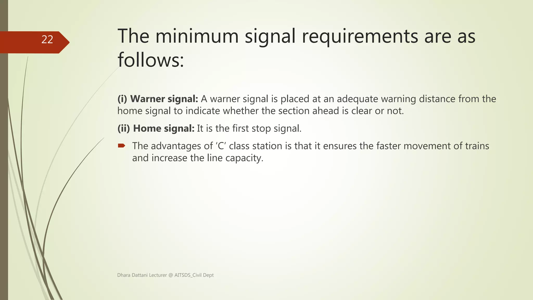 The minimum signal requirements are as
follows:
(i) Warner signal: A warner signal is placed at an adequate warning distance from the
home signal to indicate whether the section ahead is clear or not.
(ii) Home signal: It is the first stop signal.
 The advantages of ‘C’ class station is that it ensures the faster movement of trains
and increase the line capacity.
Dhara Dattani Lecturer @ AITSDS_Civil Dept
22
 