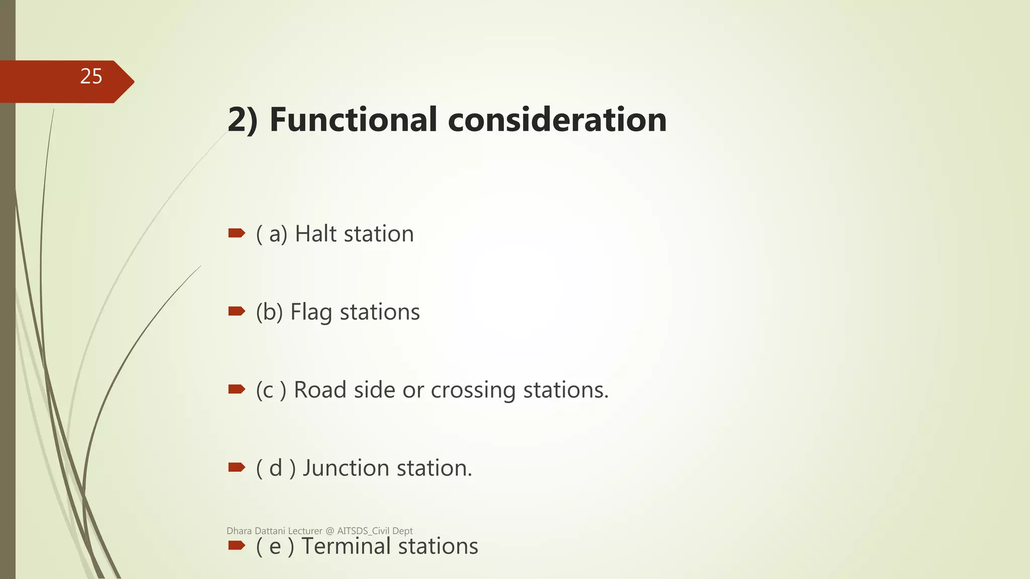 2) Functional consideration
 ( a) Halt station
 (b) Flag stations
 (c ) Road side or crossing stations.
 ( d ) Junction station.
 ( e ) Terminal stations
Dhara Dattani Lecturer @ AITSDS_Civil Dept
25
 