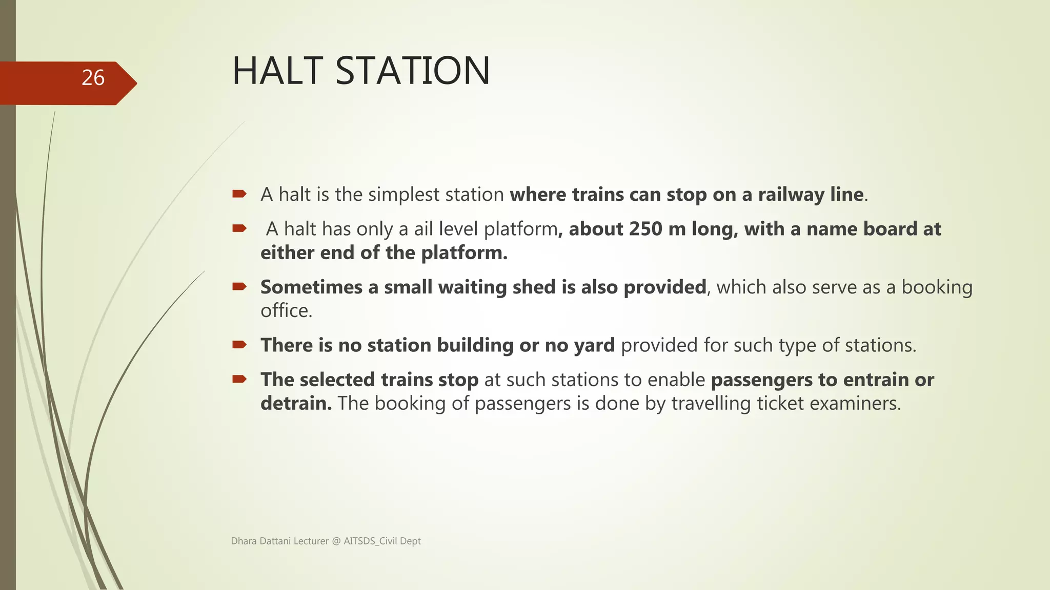 HALT STATION
 A halt is the simplest station where trains can stop on a railway line.
 A halt has only a ail level platform, about 250 m long, with a name board at
either end of the platform.
 Sometimes a small waiting shed is also provided, which also serve as a booking
office.
 There is no station building or no yard provided for such type of stations.
 The selected trains stop at such stations to enable passengers to entrain or
detrain. The booking of passengers is done by travelling ticket examiners.
Dhara Dattani Lecturer @ AITSDS_Civil Dept
26
 
