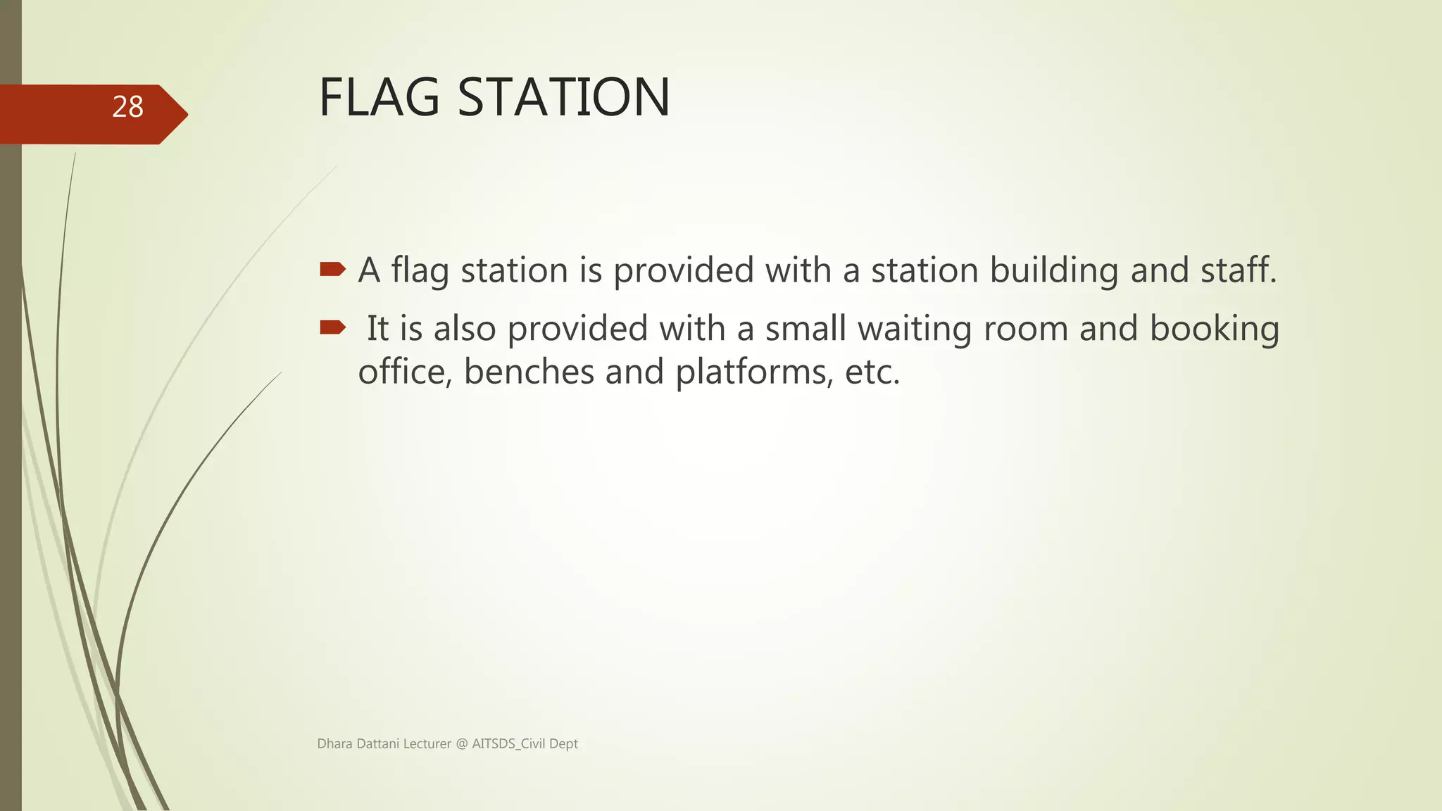 FLAG STATION
 A flag station is provided with a station building and staff.
 It is also provided with a small waiting room and booking
office, benches and platforms, etc.
Dhara Dattani Lecturer @ AITSDS_Civil Dept
28
 