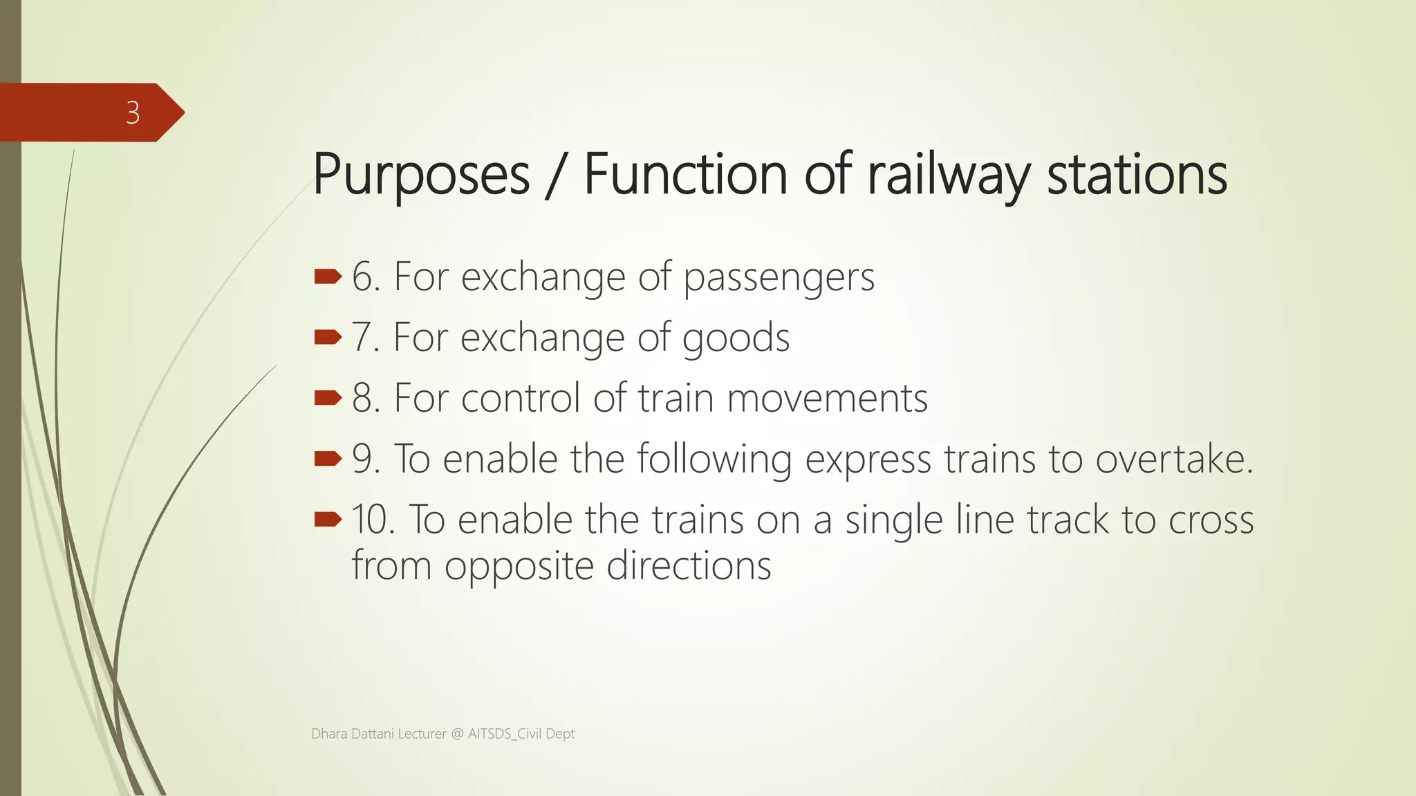 Purposes / Function of railway stations
6. For exchange of passengers
7. For exchange of goods
8. For control of train movements
9. To enable the following express trains to overtake.
10. To enable the trains on a single line track to cross
from opposite directions
Dhara Dattani Lecturer @ AITSDS_Civil Dept
3
 