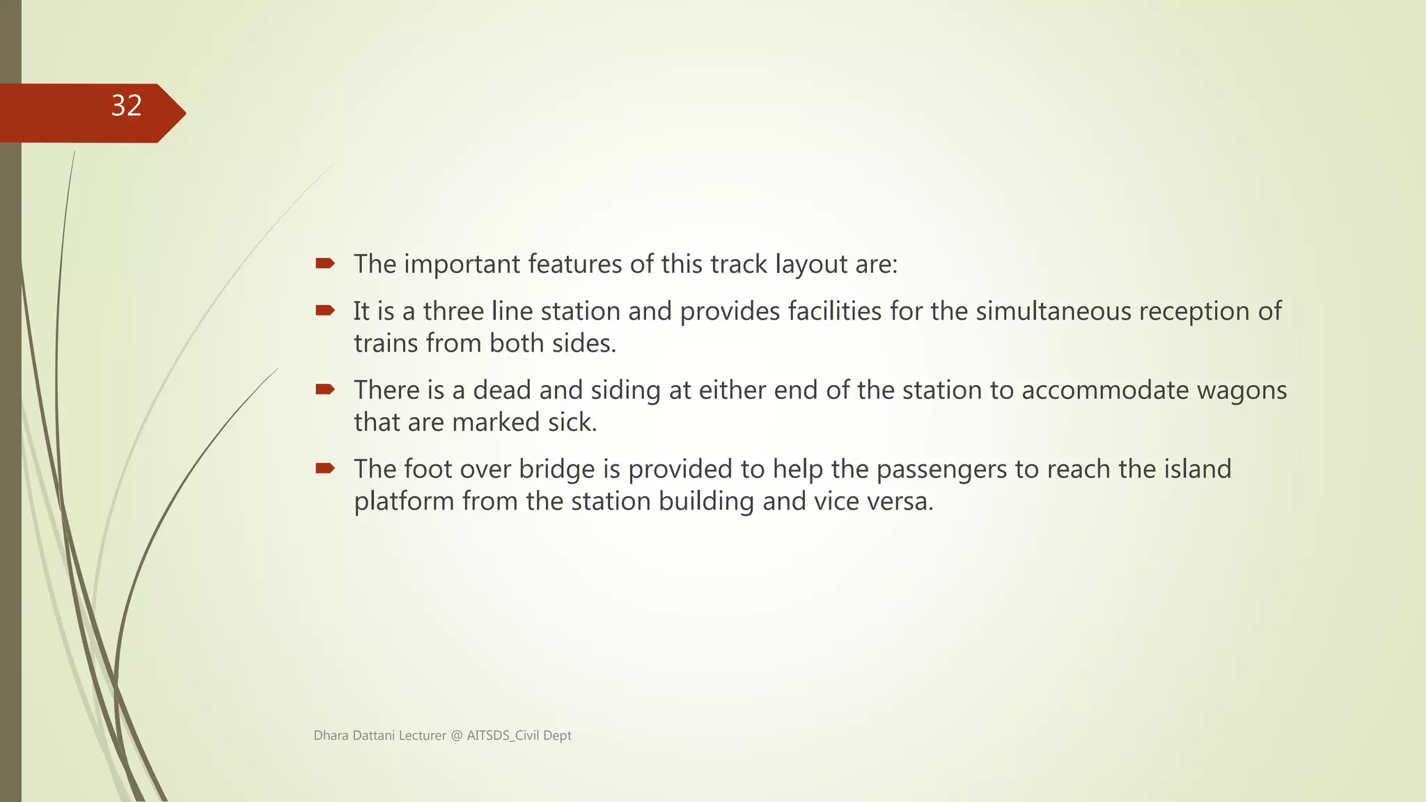  The important features of this track layout are:
 It is a three line station and provides facilities for the simultaneous reception of
trains from both sides.
 There is a dead and siding at either end of the station to accommodate wagons
that are marked sick.
 The foot over bridge is provided to help the passengers to reach the island
platform from the station building and vice versa.
Dhara Dattani Lecturer @ AITSDS_Civil Dept
32
 