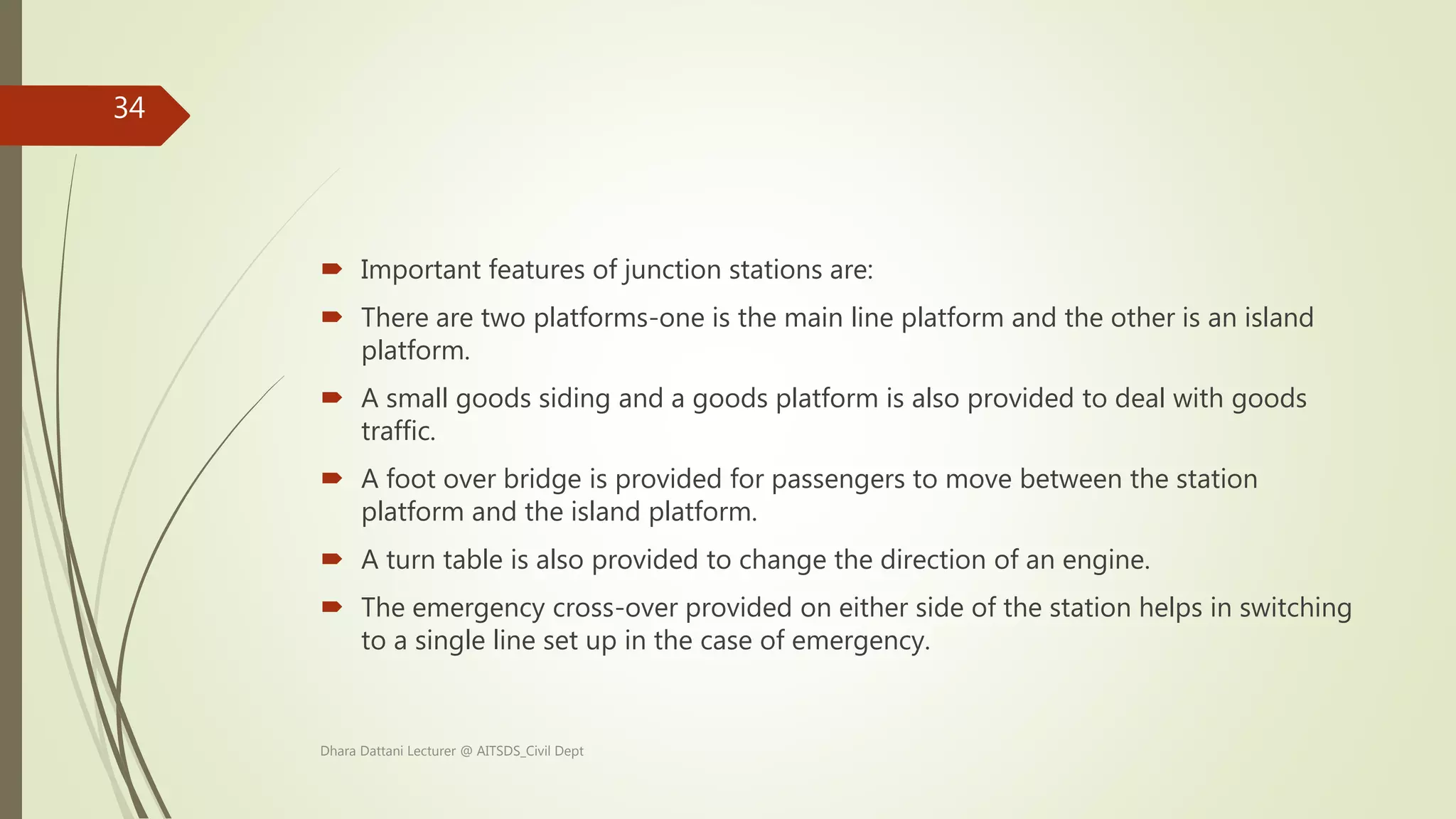  Important features of junction stations are:
 There are two platforms-one is the main line platform and the other is an island
platform.
 A small goods siding and a goods platform is also provided to deal with goods
traffic.
 A foot over bridge is provided for passengers to move between the station
platform and the island platform.
 A turn table is also provided to change the direction of an engine.
 The emergency cross-over provided on either side of the station helps in switching
to a single line set up in the case of emergency.
Dhara Dattani Lecturer @ AITSDS_Civil Dept
34
 