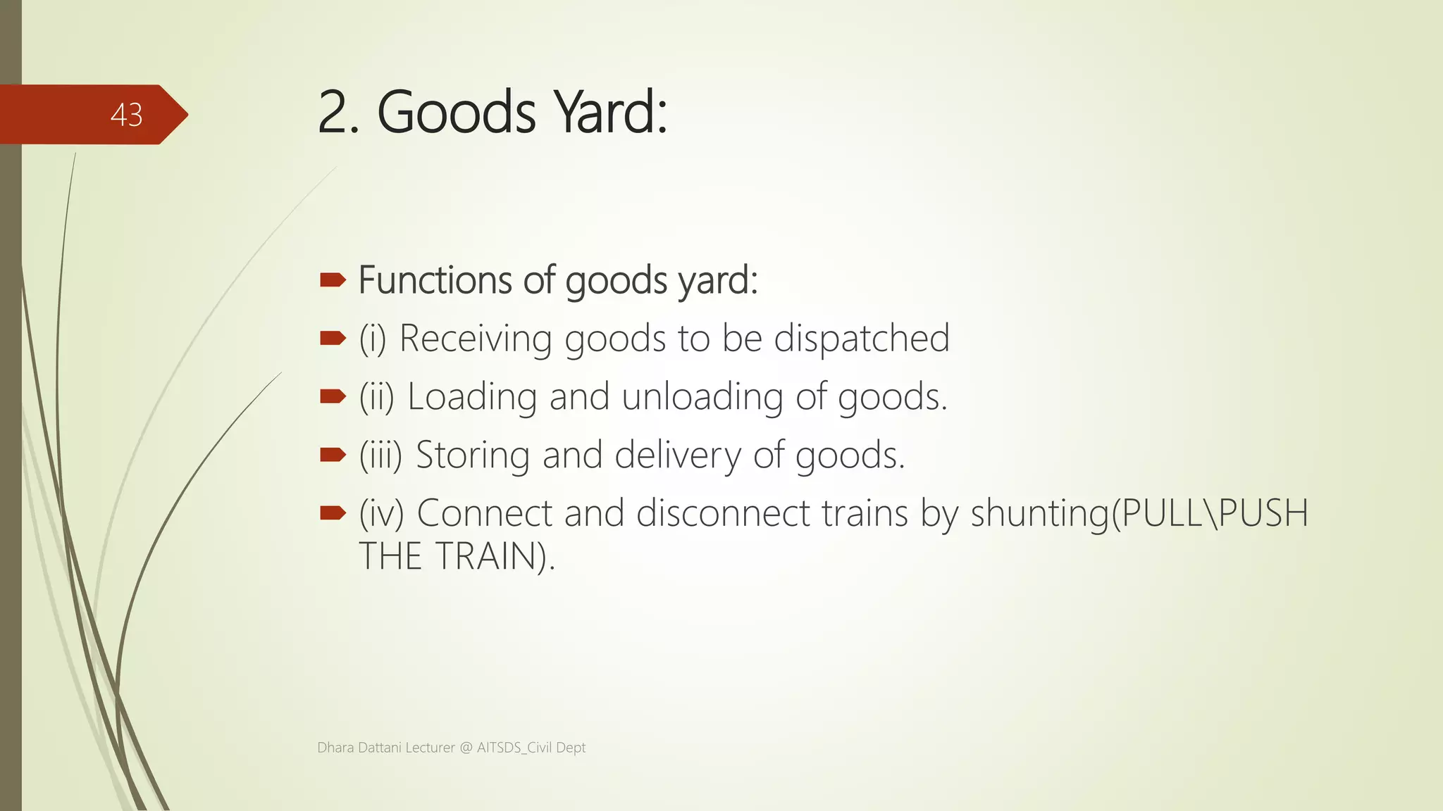 2. Goods Yard:
 Functions of goods yard:
 (i) Receiving goods to be dispatched
 (ii) Loading and unloading of goods.
 (iii) Storing and delivery of goods.
 (iv) Connect and disconnect trains by shunting(PULLPUSH
THE TRAIN).
Dhara Dattani Lecturer @ AITSDS_Civil Dept
43
 